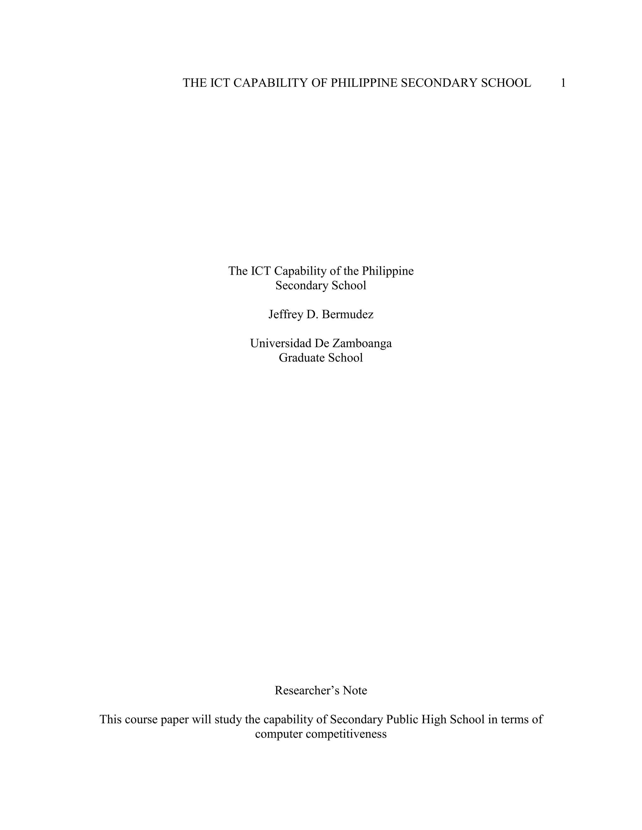 THE ICT CAPABILITY OF PHILIPPINE SECONDARY SCHOOL 1
The ICT Capability of the Philippine
Secondary School
Jeffrey D. Bermudez
Universidad De Zamboanga
Graduate School
Researcher’s Note
This course paper will study the capability of Secondary Public High School in terms of
computer competitiveness
 
