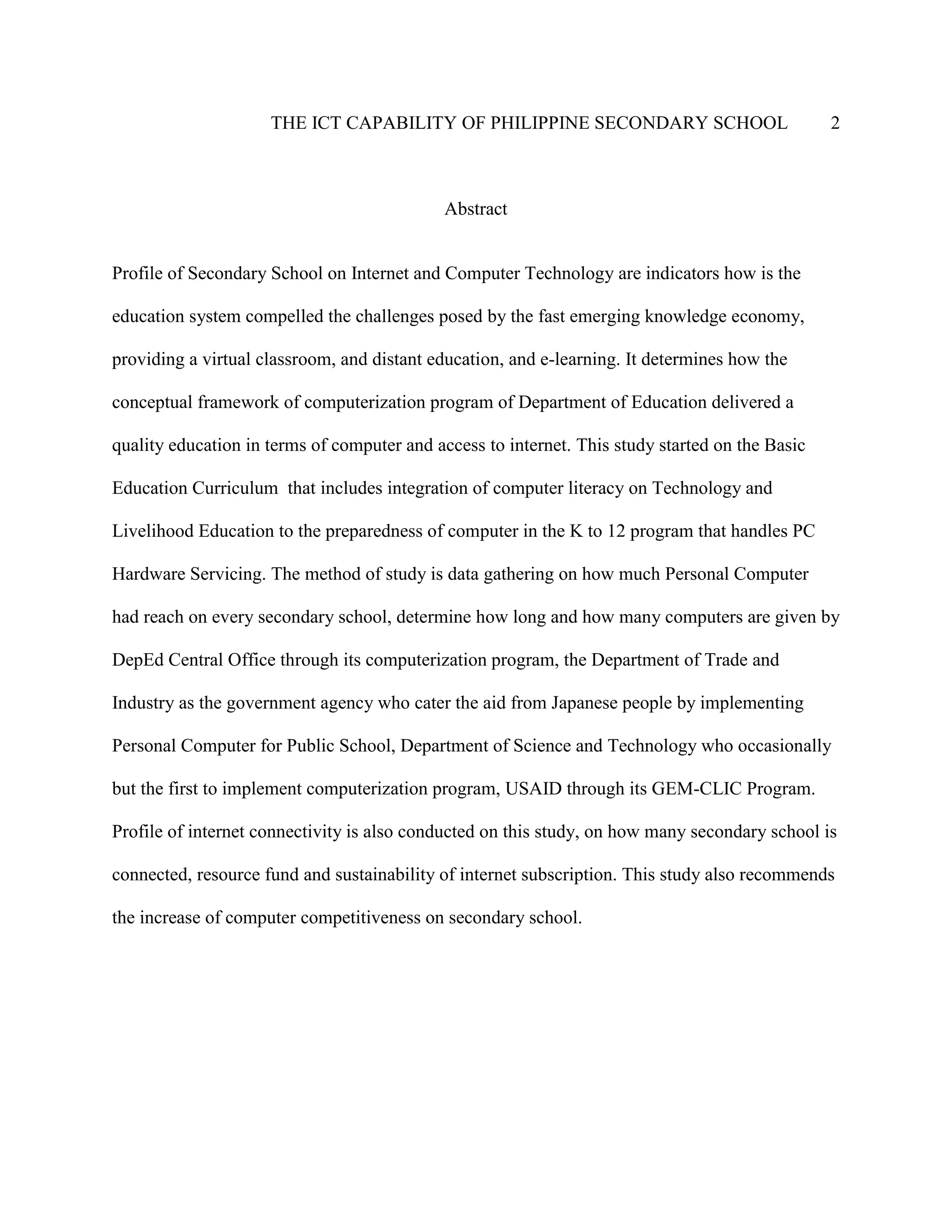 THE ICT CAPABILITY OF PHILIPPINE SECONDARY SCHOOL 2
Abstract
Profile of Secondary School on Internet and Computer Technology are indicators how is the
education system compelled the challenges posed by the fast emerging knowledge economy,
providing a virtual classroom, and distant education, and e-learning. It determines how the
conceptual framework of computerization program of Department of Education delivered a
quality education in terms of computer and access to internet. This study started on the Basic
Education Curriculum that includes integration of computer literacy on Technology and
Livelihood Education to the preparedness of computer in the K to 12 program that handles PC
Hardware Servicing. The method of study is data gathering on how much Personal Computer
had reach on every secondary school, determine how long and how many computers are given by
DepEd Central Office through its computerization program, the Department of Trade and
Industry as the government agency who cater the aid from Japanese people by implementing
Personal Computer for Public School, Department of Science and Technology who occasionally
but the first to implement computerization program, USAID through its GEM-CLIC Program.
Profile of internet connectivity is also conducted on this study, on how many secondary school is
connected, resource fund and sustainability of internet subscription. This study also recommends
the increase of computer competitiveness on secondary school.
 