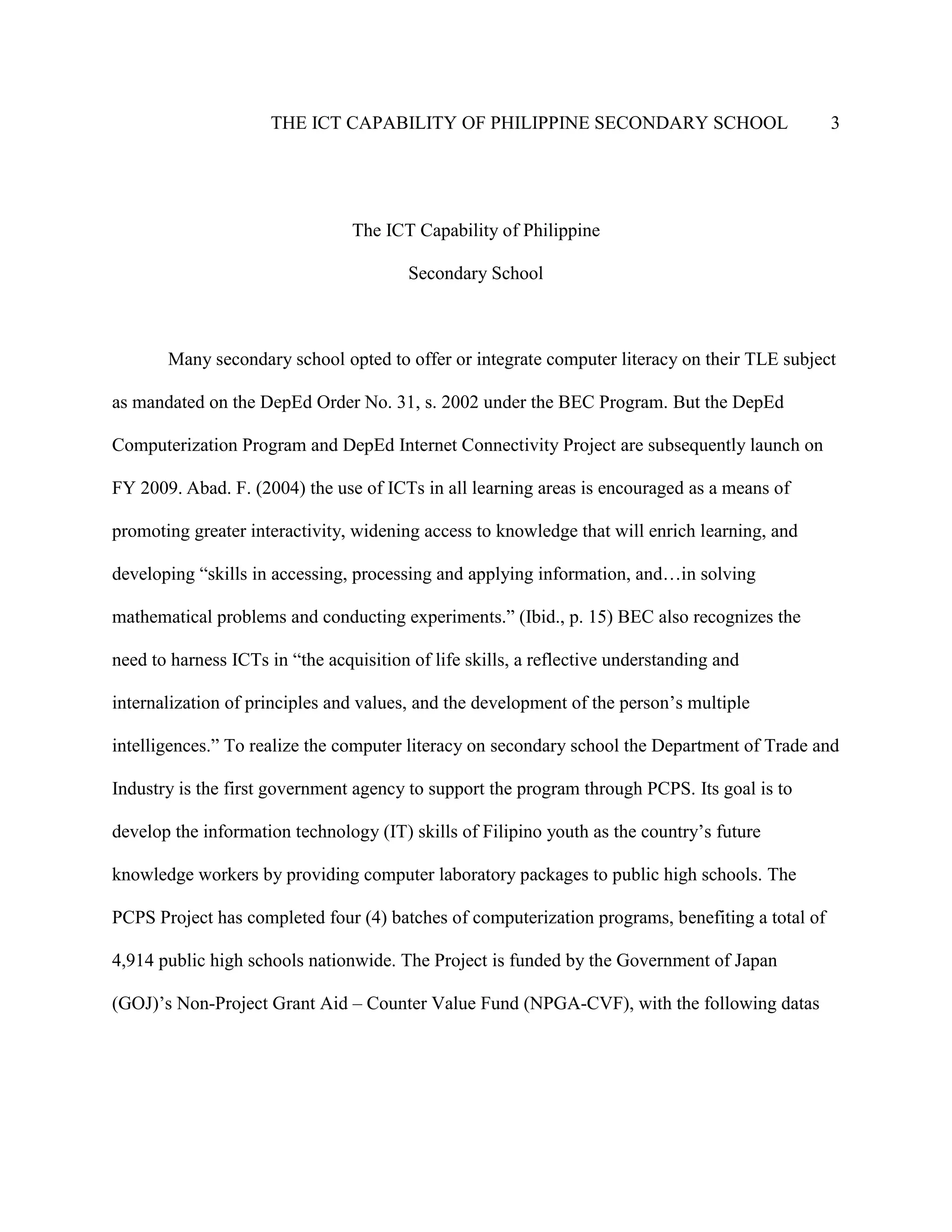 THE ICT CAPABILITY OF PHILIPPINE SECONDARY SCHOOL 3
The ICT Capability of Philippine
Secondary School
Many secondary school opted to offer or integrate computer literacy on their TLE subject
as mandated on the DepEd Order No. 31, s. 2002 under the BEC Program. But the DepEd
Computerization Program and DepEd Internet Connectivity Project are subsequently launch on
FY 2009. Abad. F. (2004) the use of ICTs in all learning areas is encouraged as a means of
promoting greater interactivity, widening access to knowledge that will enrich learning, and
developing “skills in accessing, processing and applying information, and…in solving
mathematical problems and conducting experiments.” (Ibid., p. 15) BEC also recognizes the
need to harness ICTs in “the acquisition of life skills, a reflective understanding and
internalization of principles and values, and the development of the person’s multiple
intelligences.” To realize the computer literacy on secondary school the Department of Trade and
Industry is the first government agency to support the program through PCPS. Its goal is to
develop the information technology (IT) skills of Filipino youth as the country’s future
knowledge workers by providing computer laboratory packages to public high schools. The
PCPS Project has completed four (4) batches of computerization programs, benefiting a total of
4,914 public high schools nationwide. The Project is funded by the Government of Japan
(GOJ)’s Non-Project Grant Aid – Counter Value Fund (NPGA-CVF), with the following datas
 
