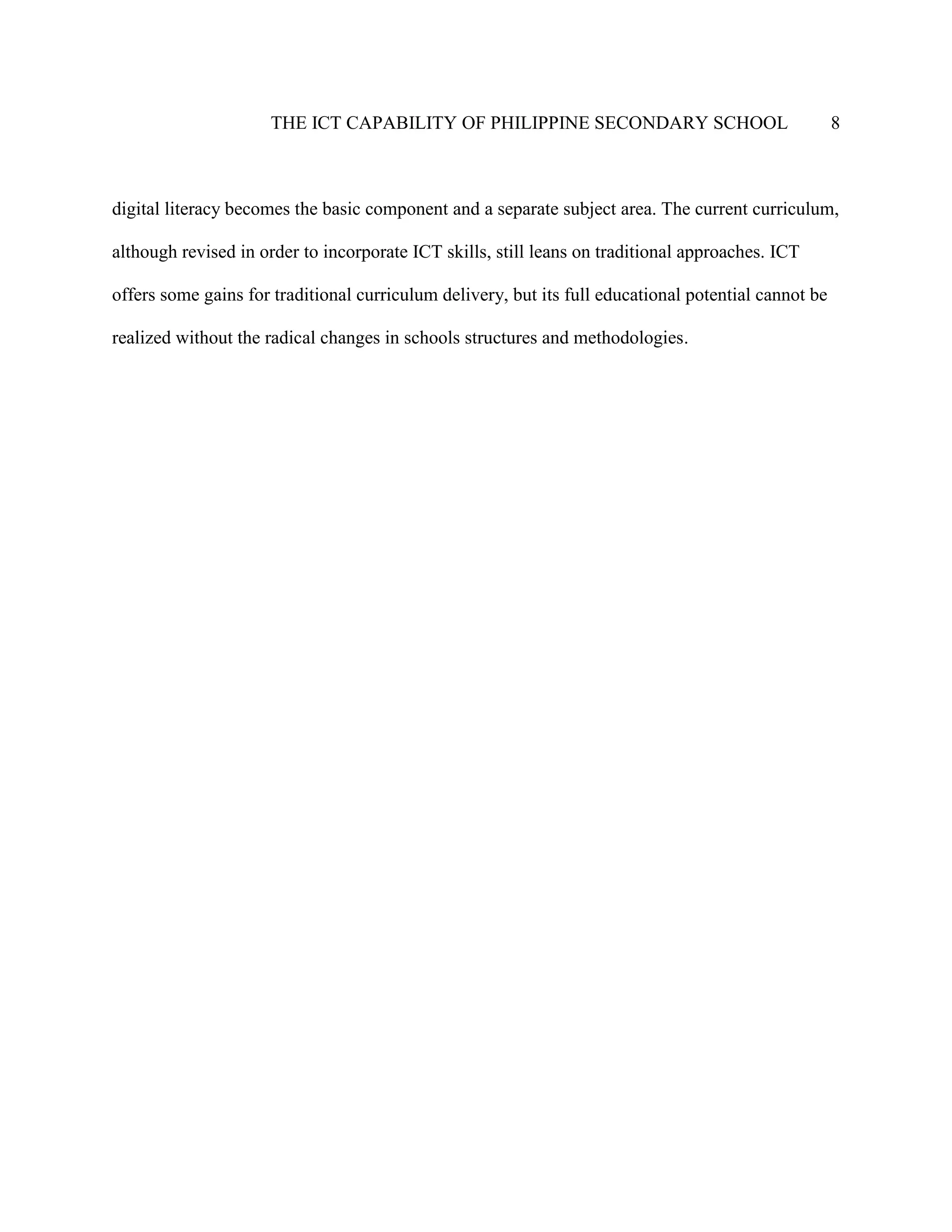 THE ICT CAPABILITY OF PHILIPPINE SECONDARY SCHOOL 8
digital literacy becomes the basic component and a separate subject area. The current curriculum,
although revised in order to incorporate ICT skills, still leans on traditional approaches. ICT
offers some gains for traditional curriculum delivery, but its full educational potential cannot be
realized without the radical changes in schools structures and methodologies.
 