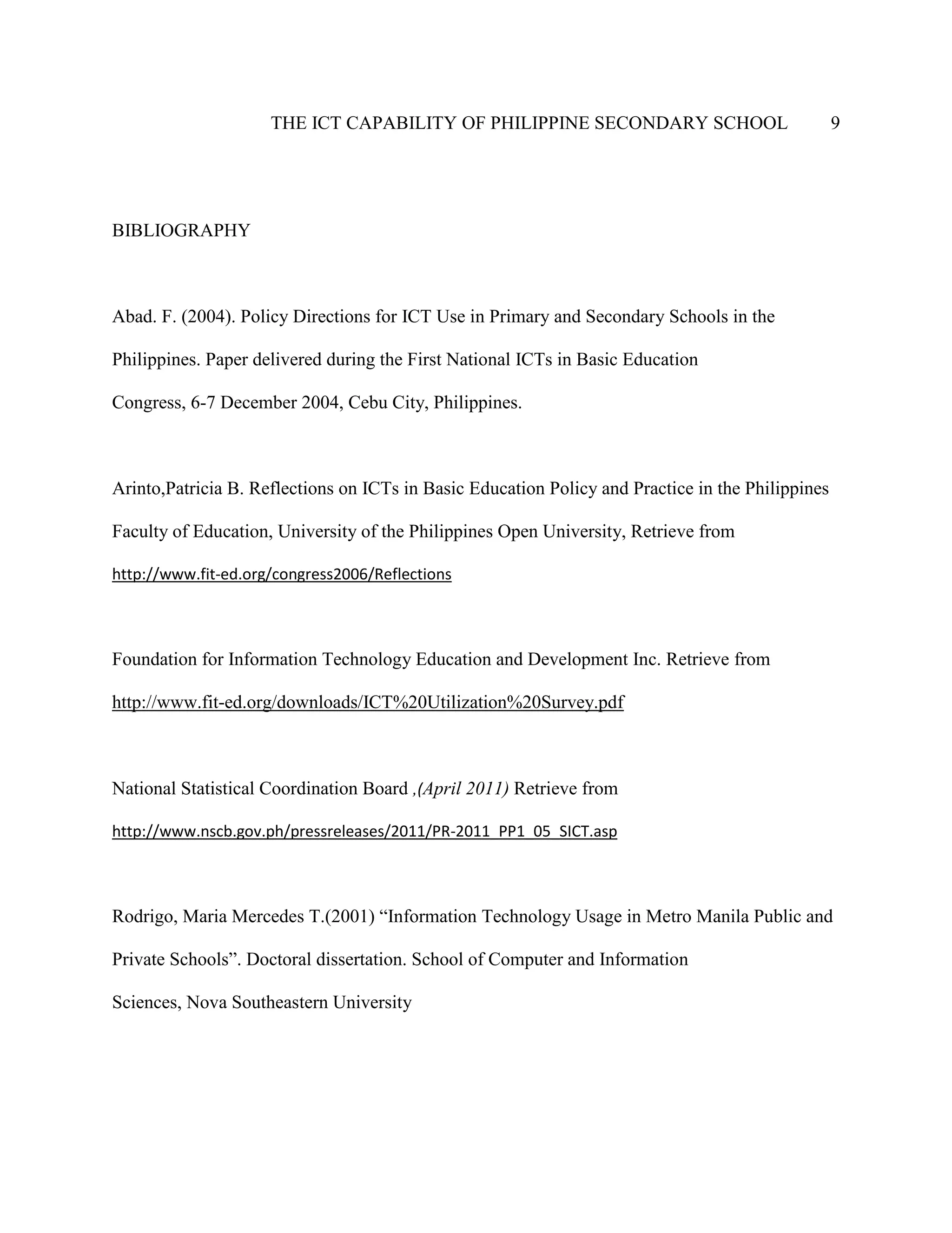 THE ICT CAPABILITY OF PHILIPPINE SECONDARY SCHOOL 9
BIBLIOGRAPHY
Abad. F. (2004). Policy Directions for ICT Use in Primary and Secondary Schools in the
Philippines. Paper delivered during the First National ICTs in Basic Education
Congress, 6-7 December 2004, Cebu City, Philippines.
Arinto,Patricia B. Reflections on ICTs in Basic Education Policy and Practice in the Philippines
Faculty of Education, University of the Philippines Open University, Retrieve from
http://www.fit-ed.org/congress2006/Reflections
Foundation for Information Technology Education and Development Inc. Retrieve from
http://www.fit-ed.org/downloads/ICT%20Utilization%20Survey.pdf
National Statistical Coordination Board ,(April 2011) Retrieve from
http://www.nscb.gov.ph/pressreleases/2011/PR-2011_PP1_05_SICT.asp
Rodrigo, Maria Mercedes T.(2001) “Information Technology Usage in Metro Manila Public and
Private Schools”. Doctoral dissertation. School of Computer and Information
Sciences, Nova Southeastern University
 