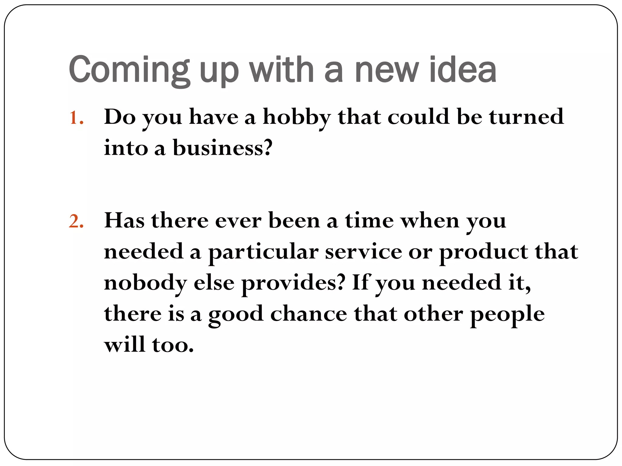 Coming up with a new idea
1. Do you have a hobby that could be turned
into a business?
2. Has there ever been a time when you
needed a particular service or product that
nobody else provides? If you needed it,
there is a good chance that other people
will too.
 