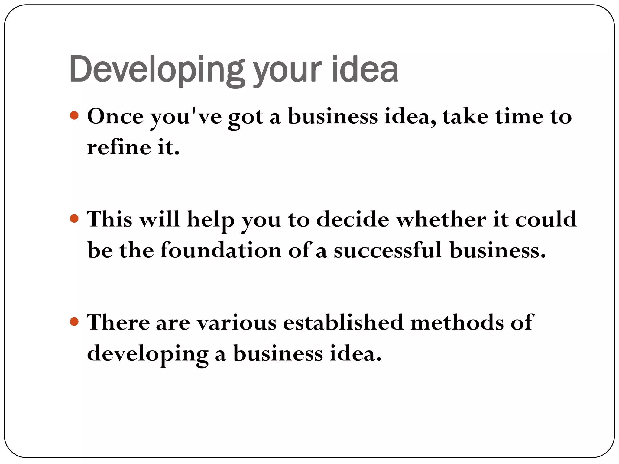 Developing your idea
 Once you've got a business idea, take time to
refine it.
 This will help you to decide whether it could
be the foundation of a successful business.
 There are various established methods of
developing a business idea.
 