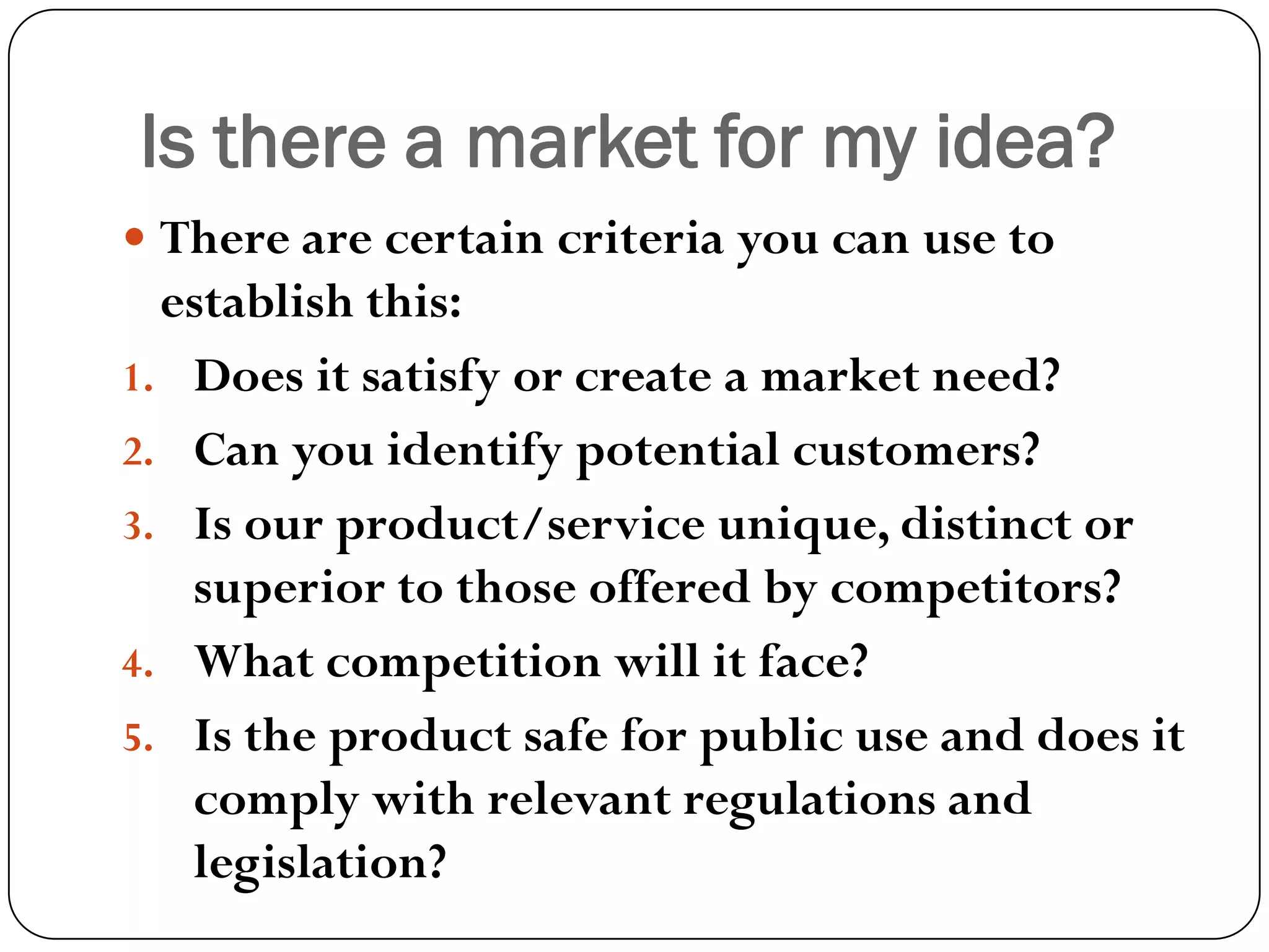 Is there a market for my idea?
 There are certain criteria you can use to
establish this:
1. Does it satisfy or create a market need?
2. Can you identify potential customers?
3. Is our product/service unique, distinct or
superior to those offered by competitors?
4. What competition will it face?
5. Is the product safe for public use and does it
comply with relevant regulations and
legislation?
 