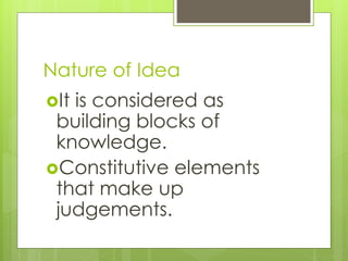 Nature of Idea
It is considered as
building blocks of
knowledge.
Constitutive elements
that make up
judgements.
 