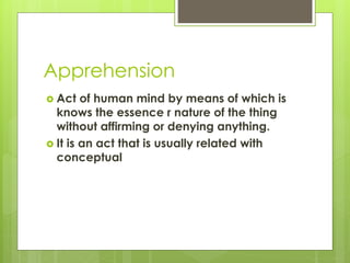 Apprehension
 Act of human mind by means of which is
knows the essence r nature of the thing
without affirming or denying anything.
 It is an act that is usually related with
conceptual
 