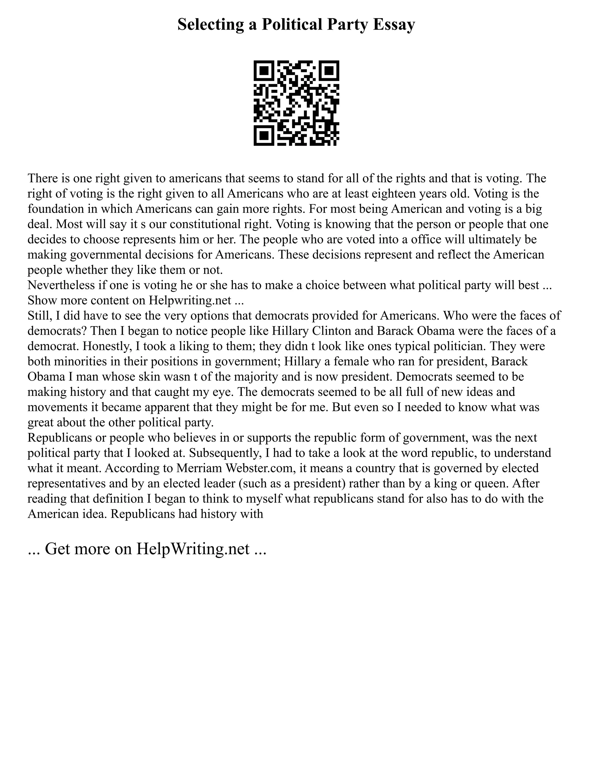 Selecting a Political Party Essay
There is one right given to americans that seems to stand for all of the rights and that is voting. The
right of voting is the right given to all Americans who are at least eighteen years old. Voting is the
foundation in which Americans can gain more rights. For most being American and voting is a big
deal. Most will say it s our constitutional right. Voting is knowing that the person or people that one
decides to choose represents him or her. The people who are voted into a office will ultimately be
making governmental decisions for Americans. These decisions represent and reflect the American
people whether they like them or not.
Nevertheless if one is voting he or she has to make a choice between what political party will best ...
Show more content on Helpwriting.net ...
Still, I did have to see the very options that democrats provided for Americans. Who were the faces of
democrats? Then I began to notice people like Hillary Clinton and Barack Obama were the faces of a
democrat. Honestly, I took a liking to them; they didn t look like ones typical politician. They were
both minorities in their positions in government; Hillary a female who ran for president, Barack
Obama I man whose skin wasn t of the majority and is now president. Democrats seemed to be
making history and that caught my eye. The democrats seemed to be all full of new ideas and
movements it became apparent that they might be for me. But even so I needed to know what was
great about the other political party.
Republicans or people who believes in or supports the republic form of government, was the next
political party that I looked at. Subsequently, I had to take a look at the word republic, to understand
what it meant. According to Merriam Webster.com, it means a country that is governed by elected
representatives and by an elected leader (such as a president) rather than by a king or queen. After
reading that definition I began to think to myself what republicans stand for also has to do with the
American idea. Republicans had history with
... Get more on HelpWriting.net ...
 
