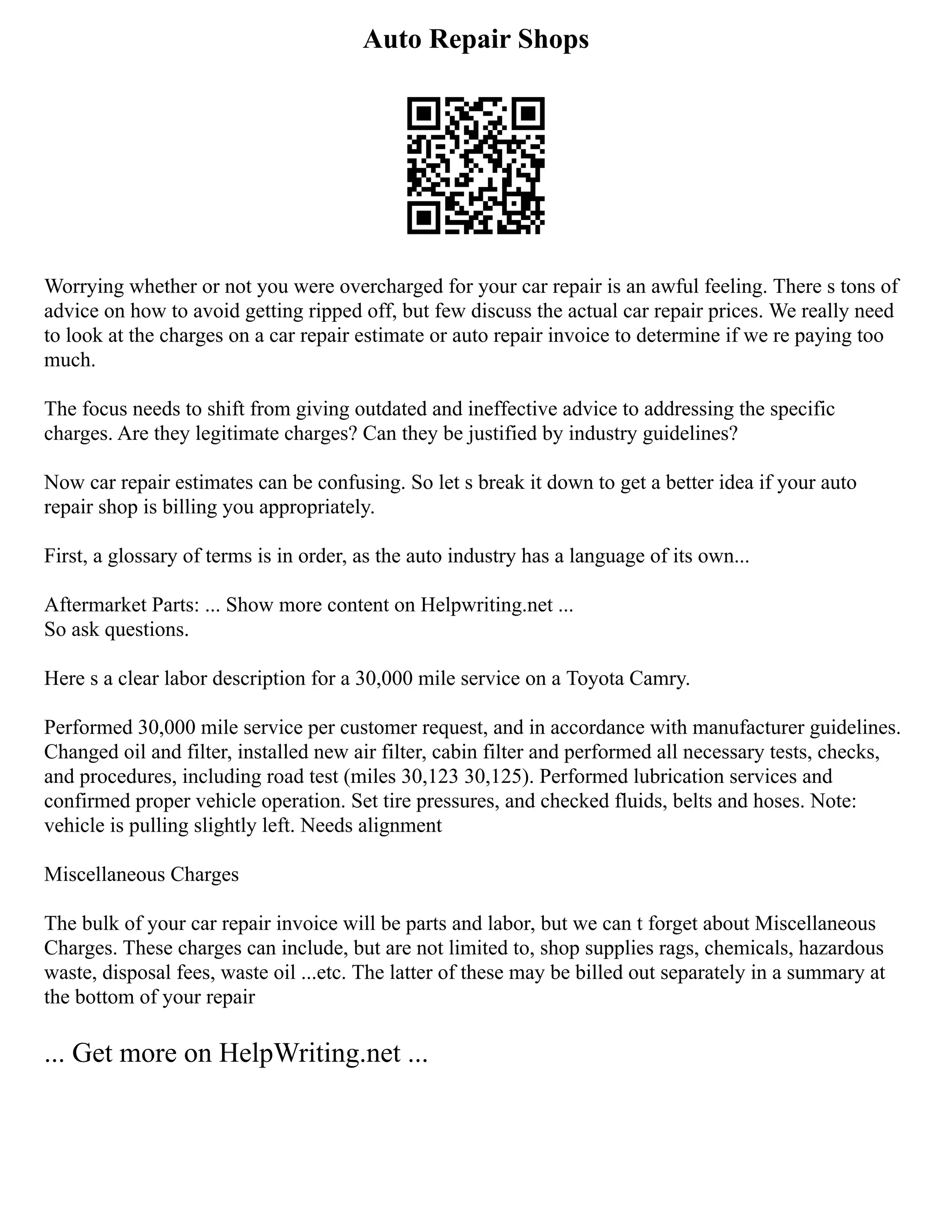 Auto Repair Shops
Worrying whether or not you were overcharged for your car repair is an awful feeling. There s tons of
advice on how to avoid getting ripped off, but few discuss the actual car repair prices. We really need
to look at the charges on a car repair estimate or auto repair invoice to determine if we re paying too
much.
The focus needs to shift from giving outdated and ineffective advice to addressing the specific
charges. Are they legitimate charges? Can they be justified by industry guidelines?
Now car repair estimates can be confusing. So let s break it down to get a better idea if your auto
repair shop is billing you appropriately.
First, a glossary of terms is in order, as the auto industry has a language of its own...
Aftermarket Parts: ... Show more content on Helpwriting.net ...
So ask questions.
Here s a clear labor description for a 30,000 mile service on a Toyota Camry.
Performed 30,000 mile service per customer request, and in accordance with manufacturer guidelines.
Changed oil and filter, installed new air filter, cabin filter and performed all necessary tests, checks,
and procedures, including road test (miles 30,123 30,125). Performed lubrication services and
confirmed proper vehicle operation. Set tire pressures, and checked fluids, belts and hoses. Note:
vehicle is pulling slightly left. Needs alignment
Miscellaneous Charges
The bulk of your car repair invoice will be parts and labor, but we can t forget about Miscellaneous
Charges. These charges can include, but are not limited to, shop supplies rags, chemicals, hazardous
waste, disposal fees, waste oil ...etc. The latter of these may be billed out separately in a summary at
the bottom of your repair
... Get more on HelpWriting.net ...
 