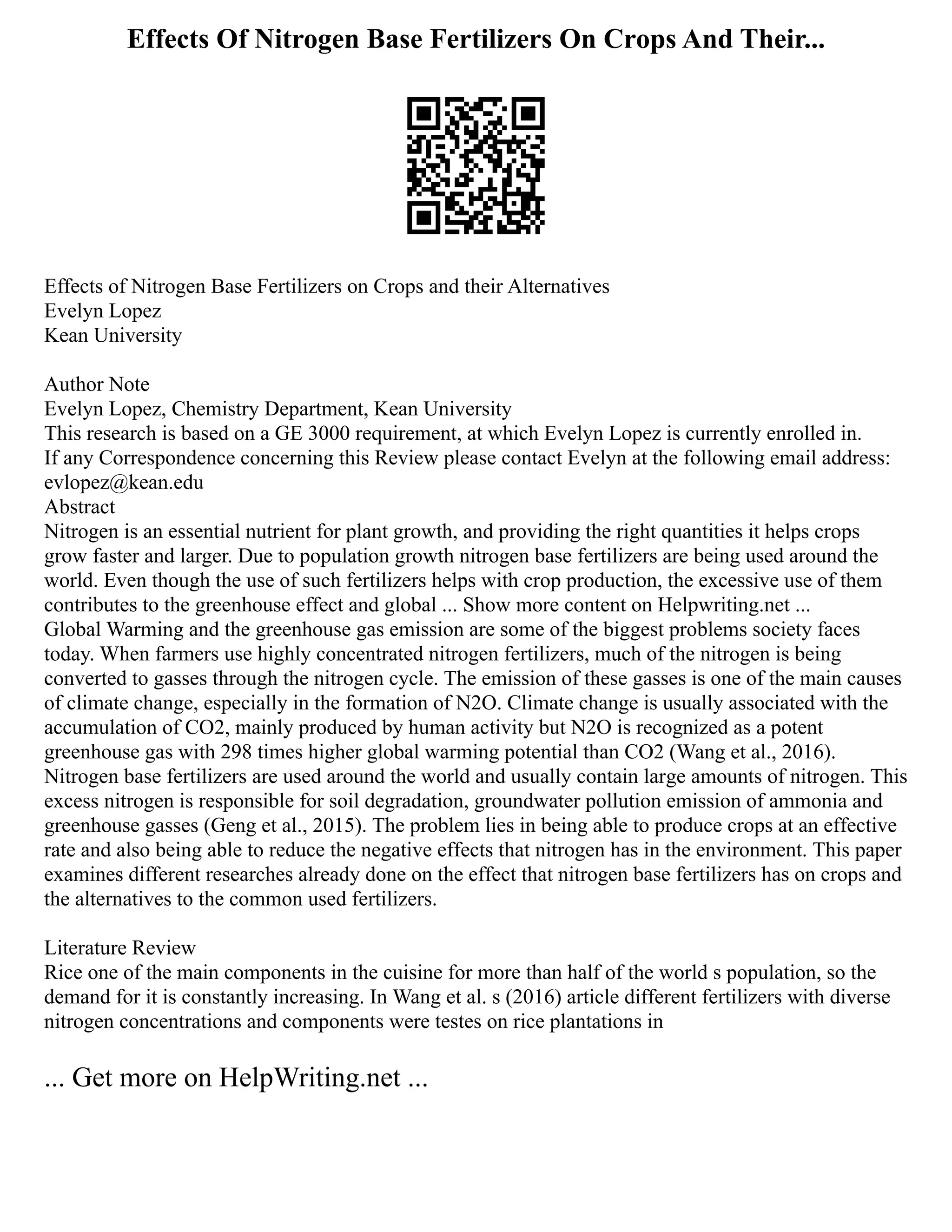 Effects Of Nitrogen Base Fertilizers On Crops And Their...
Effects of Nitrogen Base Fertilizers on Crops and their Alternatives
Evelyn Lopez
Kean University
Author Note
Evelyn Lopez, Chemistry Department, Kean University
This research is based on a GE 3000 requirement, at which Evelyn Lopez is currently enrolled in.
If any Correspondence concerning this Review please contact Evelyn at the following email address:
evlopez@kean.edu
Abstract
Nitrogen is an essential nutrient for plant growth, and providing the right quantities it helps crops
grow faster and larger. Due to population growth nitrogen base fertilizers are being used around the
world. Even though the use of such fertilizers helps with crop production, the excessive use of them
contributes to the greenhouse effect and global ... Show more content on Helpwriting.net ...
Global Warming and the greenhouse gas emission are some of the biggest problems society faces
today. When farmers use highly concentrated nitrogen fertilizers, much of the nitrogen is being
converted to gasses through the nitrogen cycle. The emission of these gasses is one of the main causes
of climate change, especially in the formation of N2O. Climate change is usually associated with the
accumulation of CO2, mainly produced by human activity but N2O is recognized as a potent
greenhouse gas with 298 times higher global warming potential than CO2 (Wang et al., 2016).
Nitrogen base fertilizers are used around the world and usually contain large amounts of nitrogen. This
excess nitrogen is responsible for soil degradation, groundwater pollution emission of ammonia and
greenhouse gasses (Geng et al., 2015). The problem lies in being able to produce crops at an effective
rate and also being able to reduce the negative effects that nitrogen has in the environment. This paper
examines different researches already done on the effect that nitrogen base fertilizers has on crops and
the alternatives to the common used fertilizers.
Literature Review
Rice one of the main components in the cuisine for more than half of the world s population, so the
demand for it is constantly increasing. In Wang et al. s (2016) article different fertilizers with diverse
nitrogen concentrations and components were testes on rice plantations in
... Get more on HelpWriting.net ...
 