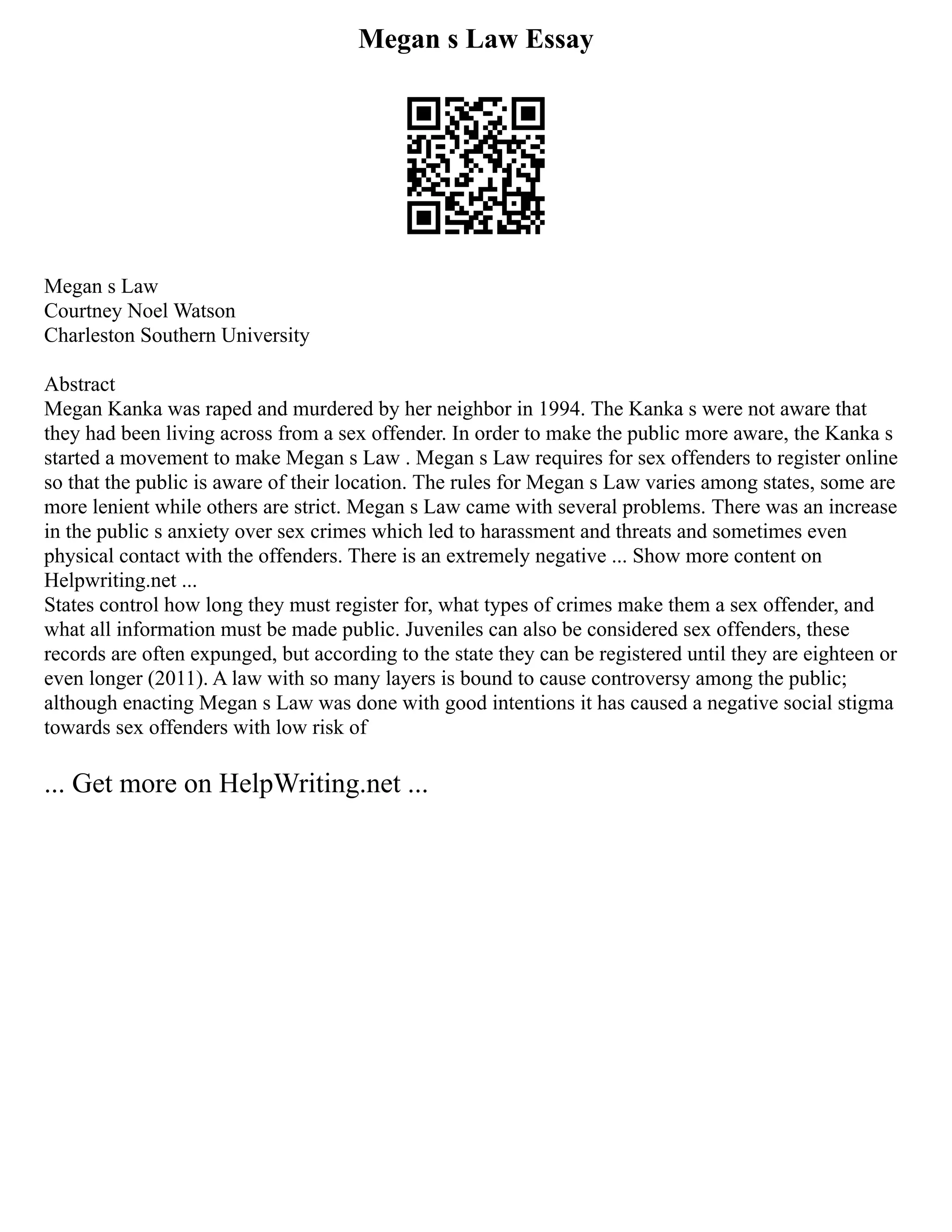 Megan s Law Essay
Megan s Law
Courtney Noel Watson
Charleston Southern University
Abstract
Megan Kanka was raped and murdered by her neighbor in 1994. The Kanka s were not aware that
they had been living across from a sex offender. In order to make the public more aware, the Kanka s
started a movement to make Megan s Law . Megan s Law requires for sex offenders to register online
so that the public is aware of their location. The rules for Megan s Law varies among states, some are
more lenient while others are strict. Megan s Law came with several problems. There was an increase
in the public s anxiety over sex crimes which led to harassment and threats and sometimes even
physical contact with the offenders. There is an extremely negative ... Show more content on
Helpwriting.net ...
States control how long they must register for, what types of crimes make them a sex offender, and
what all information must be made public. Juveniles can also be considered sex offenders, these
records are often expunged, but according to the state they can be registered until they are eighteen or
even longer (2011). A law with so many layers is bound to cause controversy among the public;
although enacting Megan s Law was done with good intentions it has caused a negative social stigma
towards sex offenders with low risk of
... Get more on HelpWriting.net ...
 