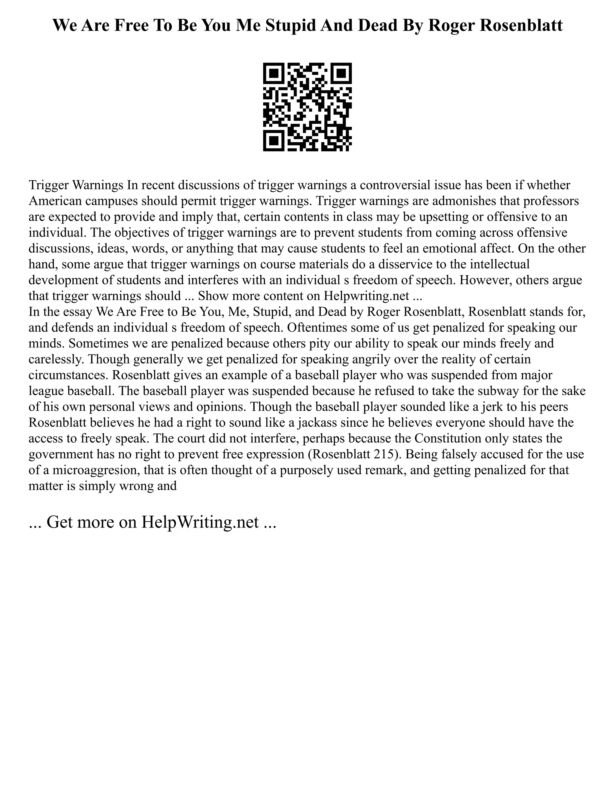 We Are Free To Be You Me Stupid And Dead By Roger Rosenblatt
Trigger Warnings In recent discussions of trigger warnings a controversial issue has been if whether
American campuses should permit trigger warnings. Trigger warnings are admonishes that professors
are expected to provide and imply that, certain contents in class may be upsetting or offensive to an
individual. The objectives of trigger warnings are to prevent students from coming across offensive
discussions, ideas, words, or anything that may cause students to feel an emotional affect. On the other
hand, some argue that trigger warnings on course materials do a disservice to the intellectual
development of students and interferes with an individual s freedom of speech. However, others argue
that trigger warnings should ... Show more content on Helpwriting.net ...
In the essay We Are Free to Be You, Me, Stupid, and Dead by Roger Rosenblatt, Rosenblatt stands for,
and defends an individual s freedom of speech. Oftentimes some of us get penalized for speaking our
minds. Sometimes we are penalized because others pity our ability to speak our minds freely and
carelessly. Though generally we get penalized for speaking angrily over the reality of certain
circumstances. Rosenblatt gives an example of a baseball player who was suspended from major
league baseball. The baseball player was suspended because he refused to take the subway for the sake
of his own personal views and opinions. Though the baseball player sounded like a jerk to his peers
Rosenblatt believes he had a right to sound like a jackass since he believes everyone should have the
access to freely speak. The court did not interfere, perhaps because the Constitution only states the
government has no right to prevent free expression (Rosenblatt 215). Being falsely accused for the use
of a microaggresion, that is often thought of a purposely used remark, and getting penalized for that
matter is simply wrong and
... Get more on HelpWriting.net ...
 