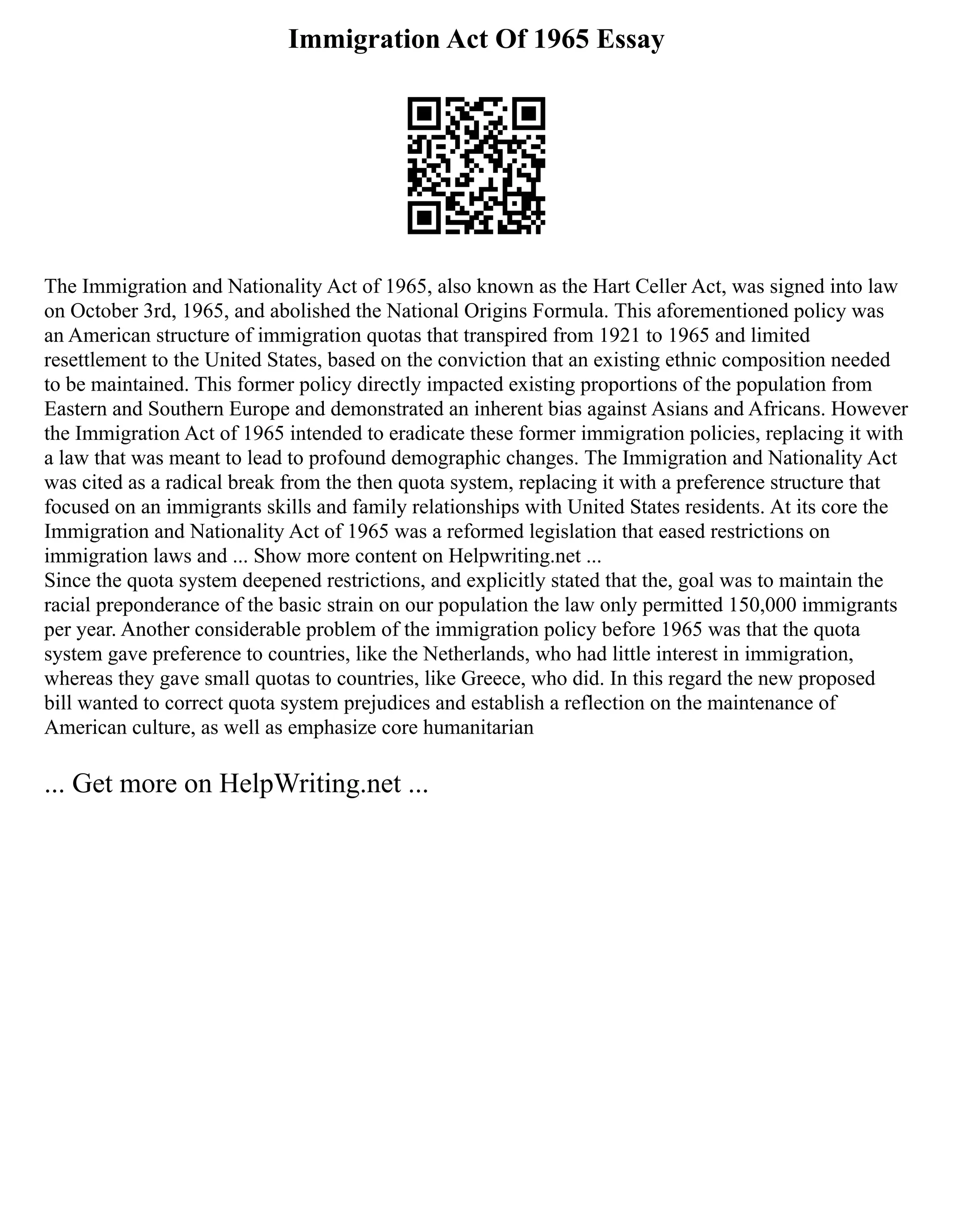 Immigration Act Of 1965 Essay
The Immigration and Nationality Act of 1965, also known as the Hart Celler Act, was signed into law
on October 3rd, 1965, and abolished the National Origins Formula. This aforementioned policy was
an American structure of immigration quotas that transpired from 1921 to 1965 and limited
resettlement to the United States, based on the conviction that an existing ethnic composition needed
to be maintained. This former policy directly impacted existing proportions of the population from
Eastern and Southern Europe and demonstrated an inherent bias against Asians and Africans. However
the Immigration Act of 1965 intended to eradicate these former immigration policies, replacing it with
a law that was meant to lead to profound demographic changes. The Immigration and Nationality Act
was cited as a radical break from the then quota system, replacing it with a preference structure that
focused on an immigrants skills and family relationships with United States residents. At its core the
Immigration and Nationality Act of 1965 was a reformed legislation that eased restrictions on
immigration laws and ... Show more content on Helpwriting.net ...
Since the quota system deepened restrictions, and explicitly stated that the, goal was to maintain the
racial preponderance of the basic strain on our population the law only permitted 150,000 immigrants
per year. Another considerable problem of the immigration policy before 1965 was that the quota
system gave preference to countries, like the Netherlands, who had little interest in immigration,
whereas they gave small quotas to countries, like Greece, who did. In this regard the new proposed
bill wanted to correct quota system prejudices and establish a reflection on the maintenance of
American culture, as well as emphasize core humanitarian
... Get more on HelpWriting.net ...
 