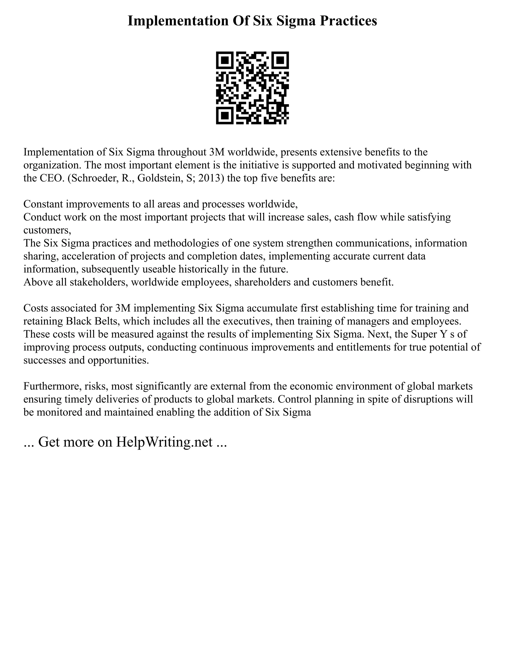 Implementation Of Six Sigma Practices
Implementation of Six Sigma throughout 3M worldwide, presents extensive benefits to the
organization. The most important element is the initiative is supported and motivated beginning with
the CEO. (Schroeder, R., Goldstein, S; 2013) the top five benefits are:
Constant improvements to all areas and processes worldwide,
Conduct work on the most important projects that will increase sales, cash flow while satisfying
customers,
The Six Sigma practices and methodologies of one system strengthen communications, information
sharing, acceleration of projects and completion dates, implementing accurate current data
information, subsequently useable historically in the future.
Above all stakeholders, worldwide employees, shareholders and customers benefit.
Costs associated for 3M implementing Six Sigma accumulate first establishing time for training and
retaining Black Belts, which includes all the executives, then training of managers and employees.
These costs will be measured against the results of implementing Six Sigma. Next, the Super Y s of
improving process outputs, conducting continuous improvements and entitlements for true potential of
successes and opportunities.
Furthermore, risks, most significantly are external from the economic environment of global markets
ensuring timely deliveries of products to global markets. Control planning in spite of disruptions will
be monitored and maintained enabling the addition of Six Sigma
... Get more on HelpWriting.net ...
 