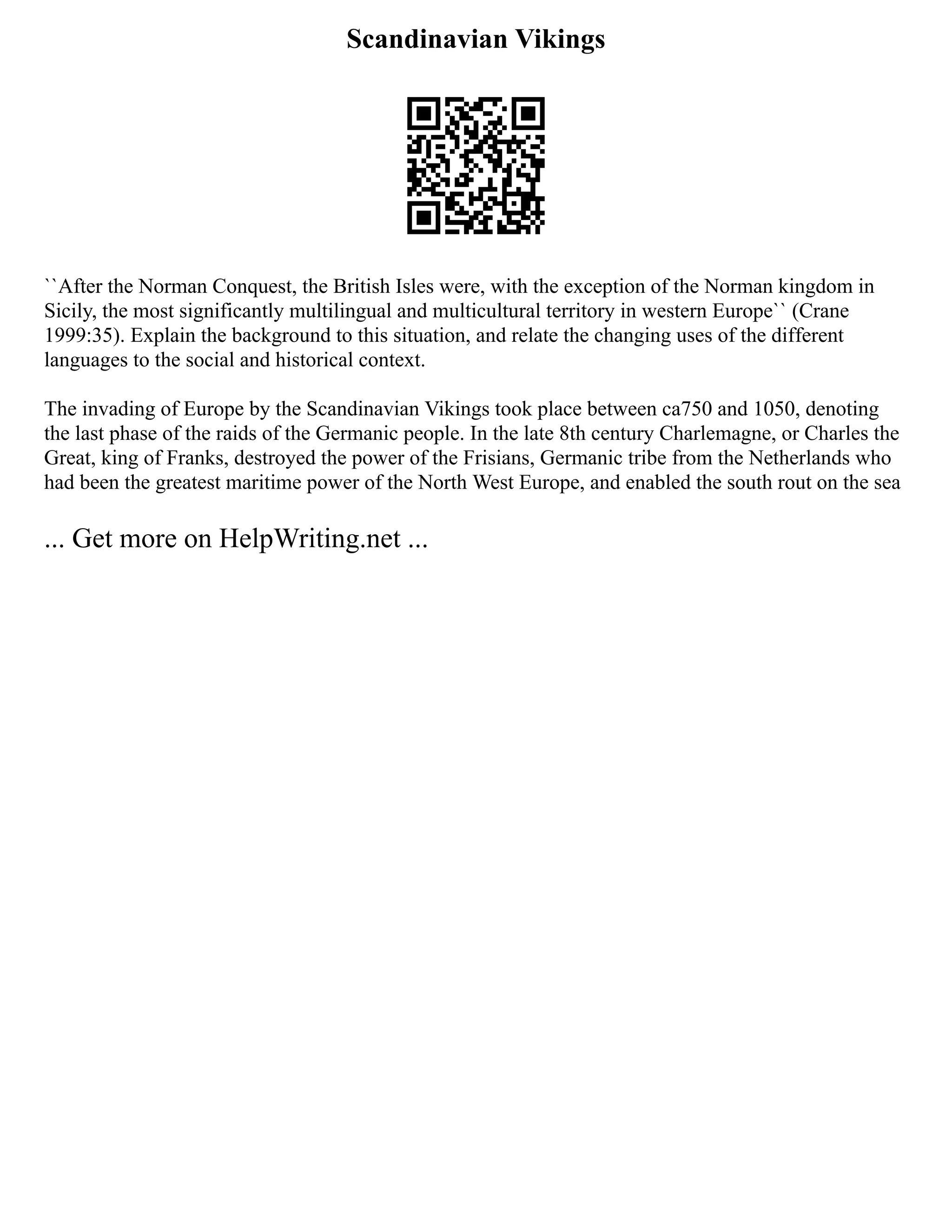 Scandinavian Vikings
``After the Norman Conquest, the British Isles were, with the exception of the Norman kingdom in
Sicily, the most significantly multilingual and multicultural territory in western Europe`` (Crane
1999:35). Explain the background to this situation, and relate the changing uses of the different
languages to the social and historical context.
The invading of Europe by the Scandinavian Vikings took place between ca750 and 1050, denoting
the last phase of the raids of the Germanic people. In the late 8th century Charlemagne, or Charles the
Great, king of Franks, destroyed the power of the Frisians, Germanic tribe from the Netherlands who
had been the greatest maritime power of the North West Europe, and enabled the south rout on the sea
... Get more on HelpWriting.net ...
 