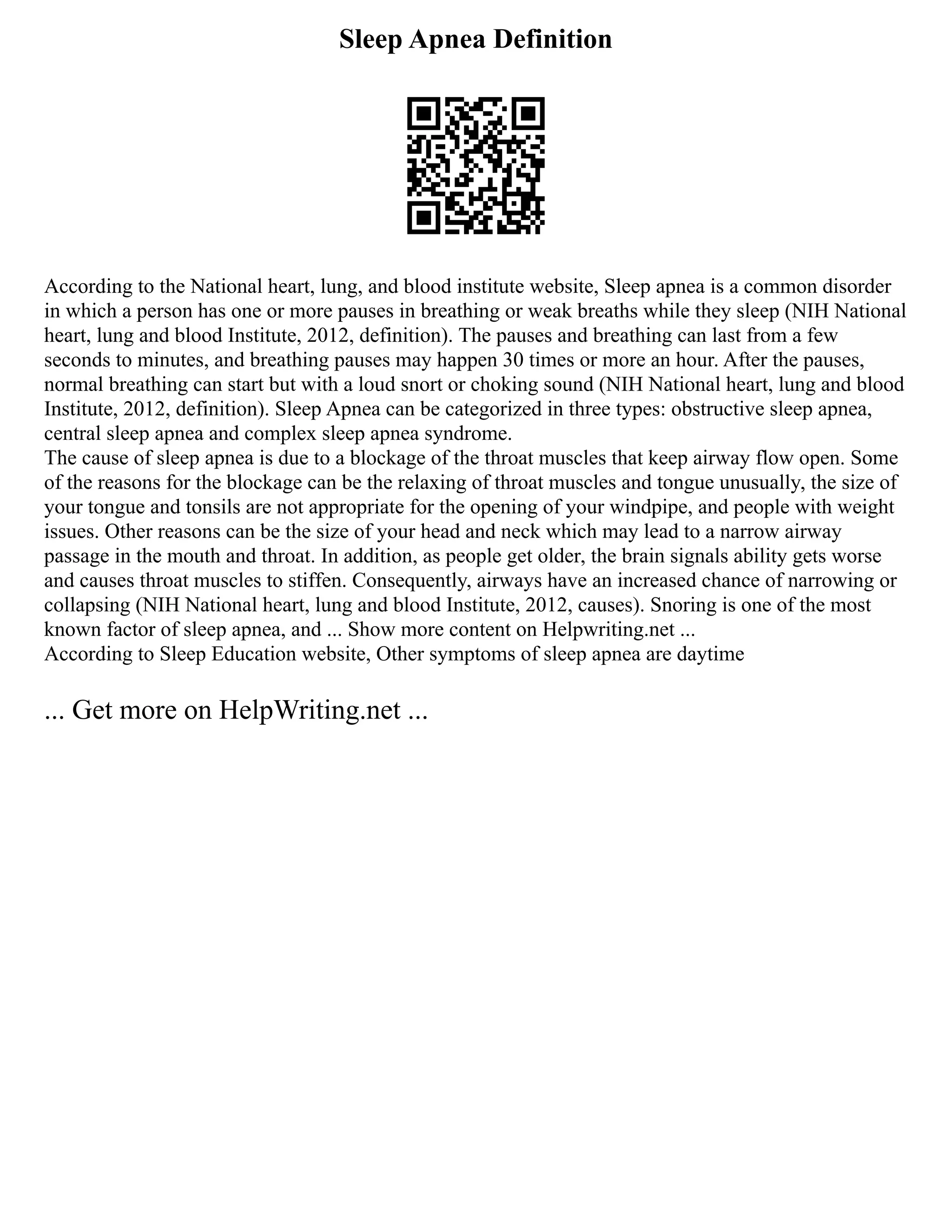 Sleep Apnea Definition
According to the National heart, lung, and blood institute website, Sleep apnea is a common disorder
in which a person has one or more pauses in breathing or weak breaths while they sleep (NIH National
heart, lung and blood Institute, 2012, definition). The pauses and breathing can last from a few
seconds to minutes, and breathing pauses may happen 30 times or more an hour. After the pauses,
normal breathing can start but with a loud snort or choking sound (NIH National heart, lung and blood
Institute, 2012, definition). Sleep Apnea can be categorized in three types: obstructive sleep apnea,
central sleep apnea and complex sleep apnea syndrome.
The cause of sleep apnea is due to a blockage of the throat muscles that keep airway flow open. Some
of the reasons for the blockage can be the relaxing of throat muscles and tongue unusually, the size of
your tongue and tonsils are not appropriate for the opening of your windpipe, and people with weight
issues. Other reasons can be the size of your head and neck which may lead to a narrow airway
passage in the mouth and throat. In addition, as people get older, the brain signals ability gets worse
and causes throat muscles to stiffen. Consequently, airways have an increased chance of narrowing or
collapsing (NIH National heart, lung and blood Institute, 2012, causes). Snoring is one of the most
known factor of sleep apnea, and ... Show more content on Helpwriting.net ...
According to Sleep Education website, Other symptoms of sleep apnea are daytime
... Get more on HelpWriting.net ...
 