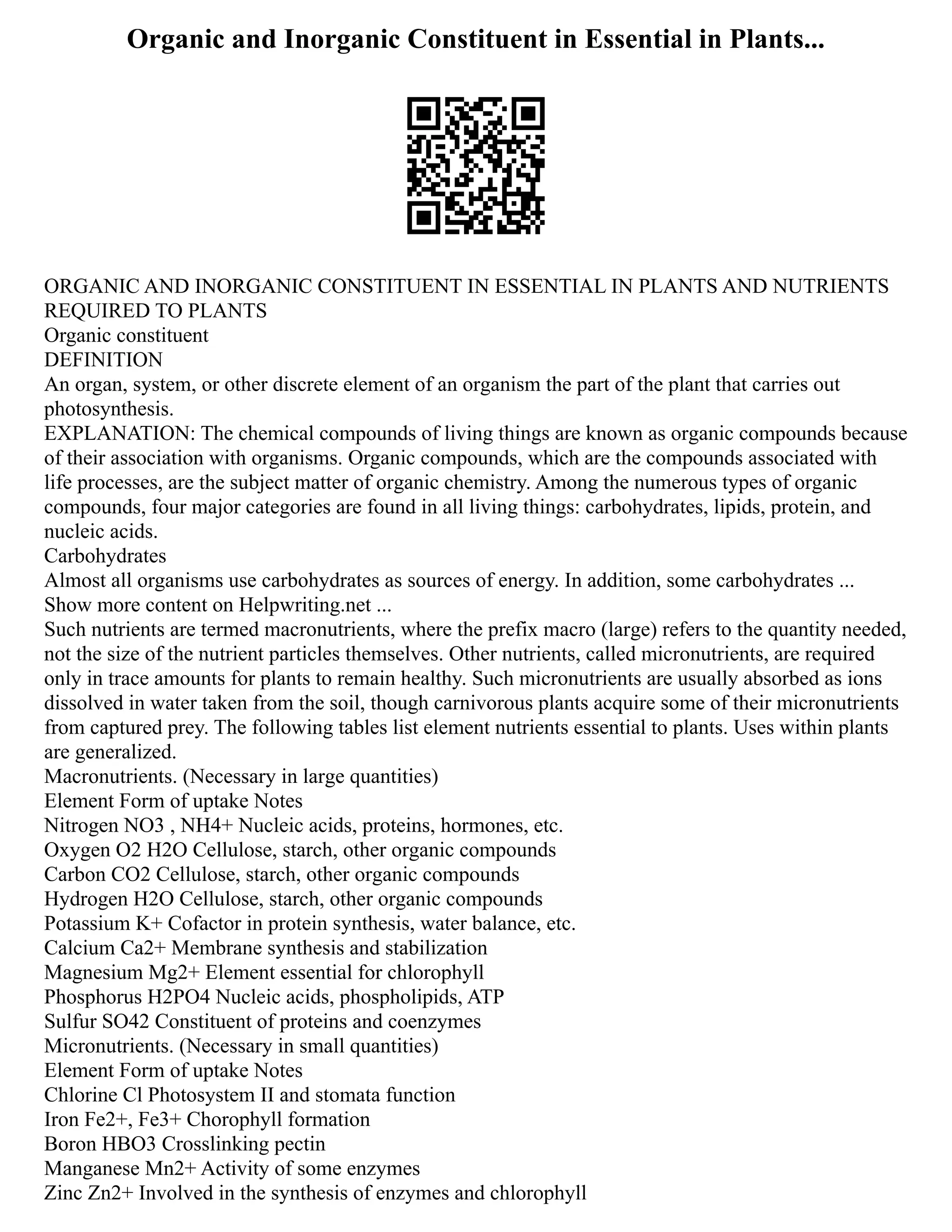 Organic and Inorganic Constituent in Essential in Plants...
ORGANIC AND INORGANIC CONSTITUENT IN ESSENTIAL IN PLANTS AND NUTRIENTS
REQUIRED TO PLANTS
Organic constituent
DEFINITION
An organ, system, or other discrete element of an organism the part of the plant that carries out
photosynthesis.
EXPLANATION: The chemical compounds of living things are known as organic compounds because
of their association with organisms. Organic compounds, which are the compounds associated with
life processes, are the subject matter of organic chemistry. Among the numerous types of organic
compounds, four major categories are found in all living things: carbohydrates, lipids, protein, and
nucleic acids.
Carbohydrates
Almost all organisms use carbohydrates as sources of energy. In addition, some carbohydrates ...
Show more content on Helpwriting.net ...
Such nutrients are termed macronutrients, where the prefix macro (large) refers to the quantity needed,
not the size of the nutrient particles themselves. Other nutrients, called micronutrients, are required
only in trace amounts for plants to remain healthy. Such micronutrients are usually absorbed as ions
dissolved in water taken from the soil, though carnivorous plants acquire some of their micronutrients
from captured prey. The following tables list element nutrients essential to plants. Uses within plants
are generalized.
Macronutrients. (Necessary in large quantities)
Element Form of uptake Notes
Nitrogen NO3 , NH4+ Nucleic acids, proteins, hormones, etc.
Oxygen O2 H2O Cellulose, starch, other organic compounds
Carbon CO2 Cellulose, starch, other organic compounds
Hydrogen H2O Cellulose, starch, other organic compounds
Potassium K+ Cofactor in protein synthesis, water balance, etc.
Calcium Ca2+ Membrane synthesis and stabilization
Magnesium Mg2+ Element essential for chlorophyll
Phosphorus H2PO4 Nucleic acids, phospholipids, ATP
Sulfur SO42 Constituent of proteins and coenzymes
Micronutrients. (Necessary in small quantities)
Element Form of uptake Notes
Chlorine Cl Photosystem II and stomata function
Iron Fe2+, Fe3+ Chorophyll formation
Boron HBO3 Crosslinking pectin
Manganese Mn2+ Activity of some enzymes
Zinc Zn2+ Involved in the synthesis of enzymes and chlorophyll
 