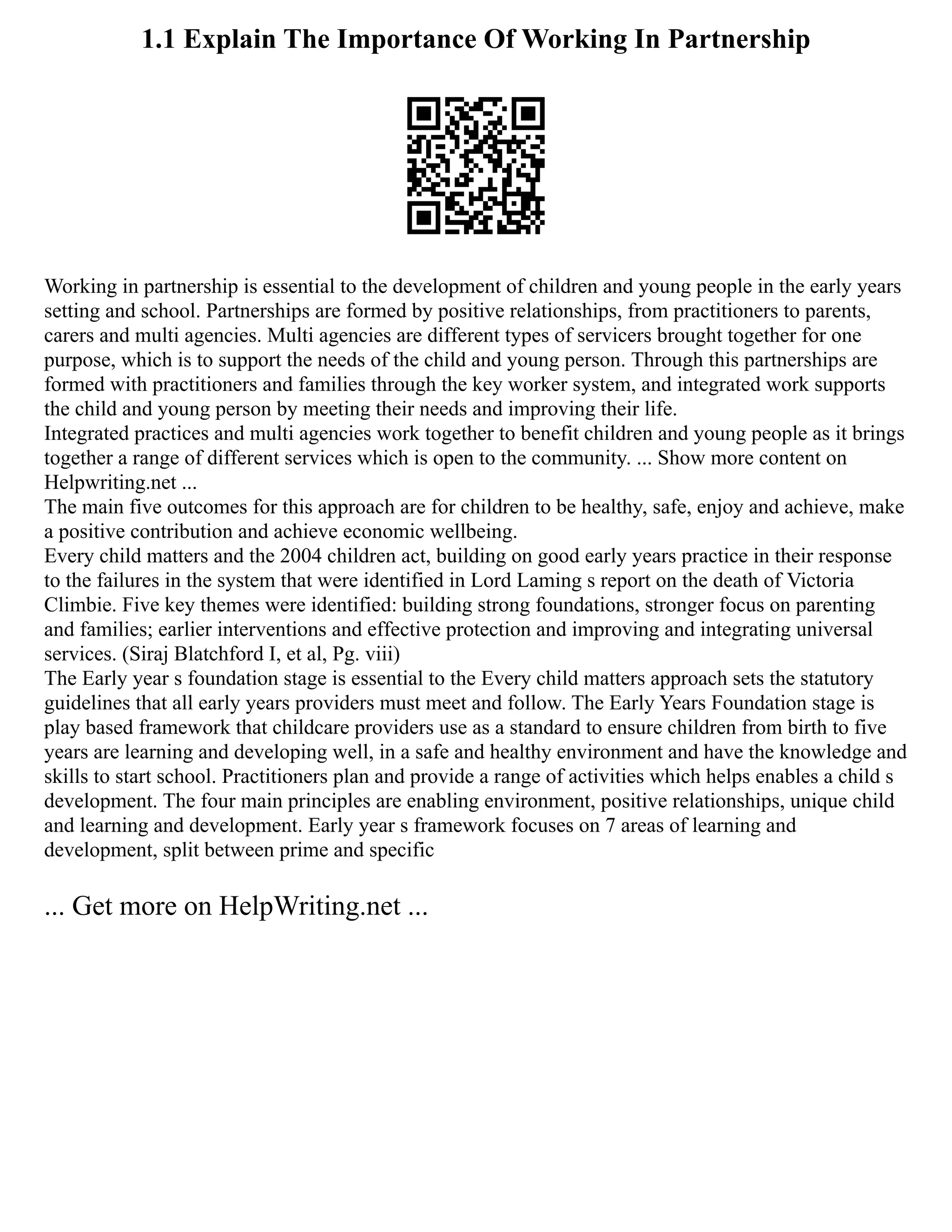 1.1 Explain The Importance Of Working In Partnership
Working in partnership is essential to the development of children and young people in the early years
setting and school. Partnerships are formed by positive relationships, from practitioners to parents,
carers and multi agencies. Multi agencies are different types of servicers brought together for one
purpose, which is to support the needs of the child and young person. Through this partnerships are
formed with practitioners and families through the key worker system, and integrated work supports
the child and young person by meeting their needs and improving their life.
Integrated practices and multi agencies work together to benefit children and young people as it brings
together a range of different services which is open to the community. ... Show more content on
Helpwriting.net ...
The main five outcomes for this approach are for children to be healthy, safe, enjoy and achieve, make
a positive contribution and achieve economic wellbeing.
Every child matters and the 2004 children act, building on good early years practice in their response
to the failures in the system that were identified in Lord Laming s report on the death of Victoria
Climbie. Five key themes were identified: building strong foundations, stronger focus on parenting
and families; earlier interventions and effective protection and improving and integrating universal
services. (Siraj Blatchford I, et al, Pg. viii)
The Early year s foundation stage is essential to the Every child matters approach sets the statutory
guidelines that all early years providers must meet and follow. The Early Years Foundation stage is
play based framework that childcare providers use as a standard to ensure children from birth to five
years are learning and developing well, in a safe and healthy environment and have the knowledge and
skills to start school. Practitioners plan and provide a range of activities which helps enables a child s
development. The four main principles are enabling environment, positive relationships, unique child
and learning and development. Early year s framework focuses on 7 areas of learning and
development, split between prime and specific
... Get more on HelpWriting.net ...
 