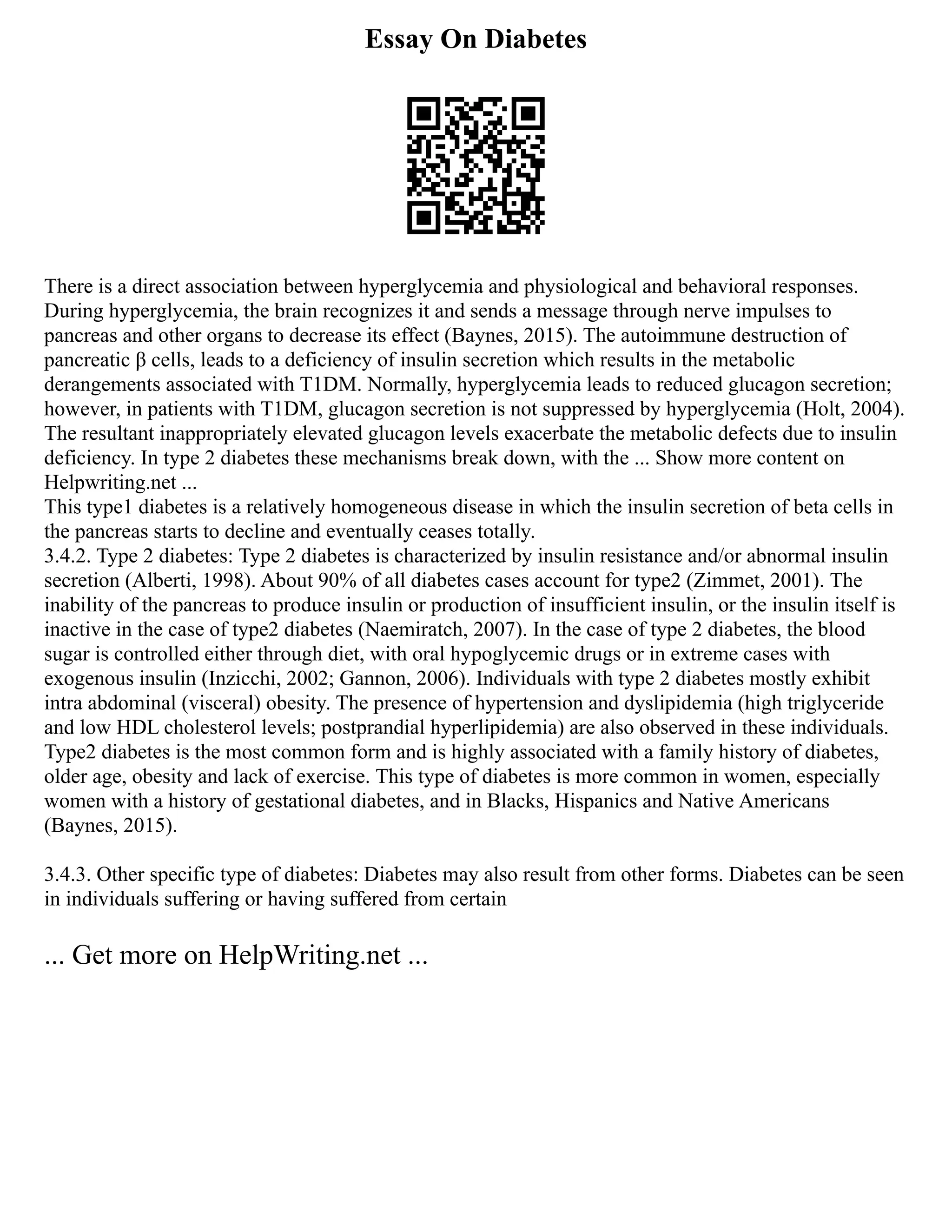 Essay On Diabetes
There is a direct association between hyperglycemia and physiological and behavioral responses.
During hyperglycemia, the brain recognizes it and sends a message through nerve impulses to
pancreas and other organs to decrease its effect (Baynes, 2015). The autoimmune destruction of
pancreatic β cells, leads to a deficiency of insulin secretion which results in the metabolic
derangements associated with T1DM. Normally, hyperglycemia leads to reduced glucagon secretion;
however, in patients with T1DM, glucagon secretion is not suppressed by hyperglycemia (Holt, 2004).
The resultant inappropriately elevated glucagon levels exacerbate the metabolic defects due to insulin
deficiency. In type 2 diabetes these mechanisms break down, with the ... Show more content on
Helpwriting.net ...
This type1 diabetes is a relatively homogeneous disease in which the insulin secretion of beta cells in
the pancreas starts to decline and eventually ceases totally.
3.4.2. Type 2 diabetes: Type 2 diabetes is characterized by insulin resistance and/or abnormal insulin
secretion (Alberti, 1998). About 90% of all diabetes cases account for type2 (Zimmet, 2001). The
inability of the pancreas to produce insulin or production of insufficient insulin, or the insulin itself is
inactive in the case of type2 diabetes (Naemiratch, 2007). In the case of type 2 diabetes, the blood
sugar is controlled either through diet, with oral hypoglycemic drugs or in extreme cases with
exogenous insulin (Inzicchi, 2002; Gannon, 2006). Individuals with type 2 diabetes mostly exhibit
intra abdominal (visceral) obesity. The presence of hypertension and dyslipidemia (high triglyceride
and low HDL cholesterol levels; postprandial hyperlipidemia) are also observed in these individuals.
Type2 diabetes is the most common form and is highly associated with a family history of diabetes,
older age, obesity and lack of exercise. This type of diabetes is more common in women, especially
women with a history of gestational diabetes, and in Blacks, Hispanics and Native Americans
(Baynes, 2015).
3.4.3. Other specific type of diabetes: Diabetes may also result from other forms. Diabetes can be seen
in individuals suffering or having suffered from certain
... Get more on HelpWriting.net ...
 