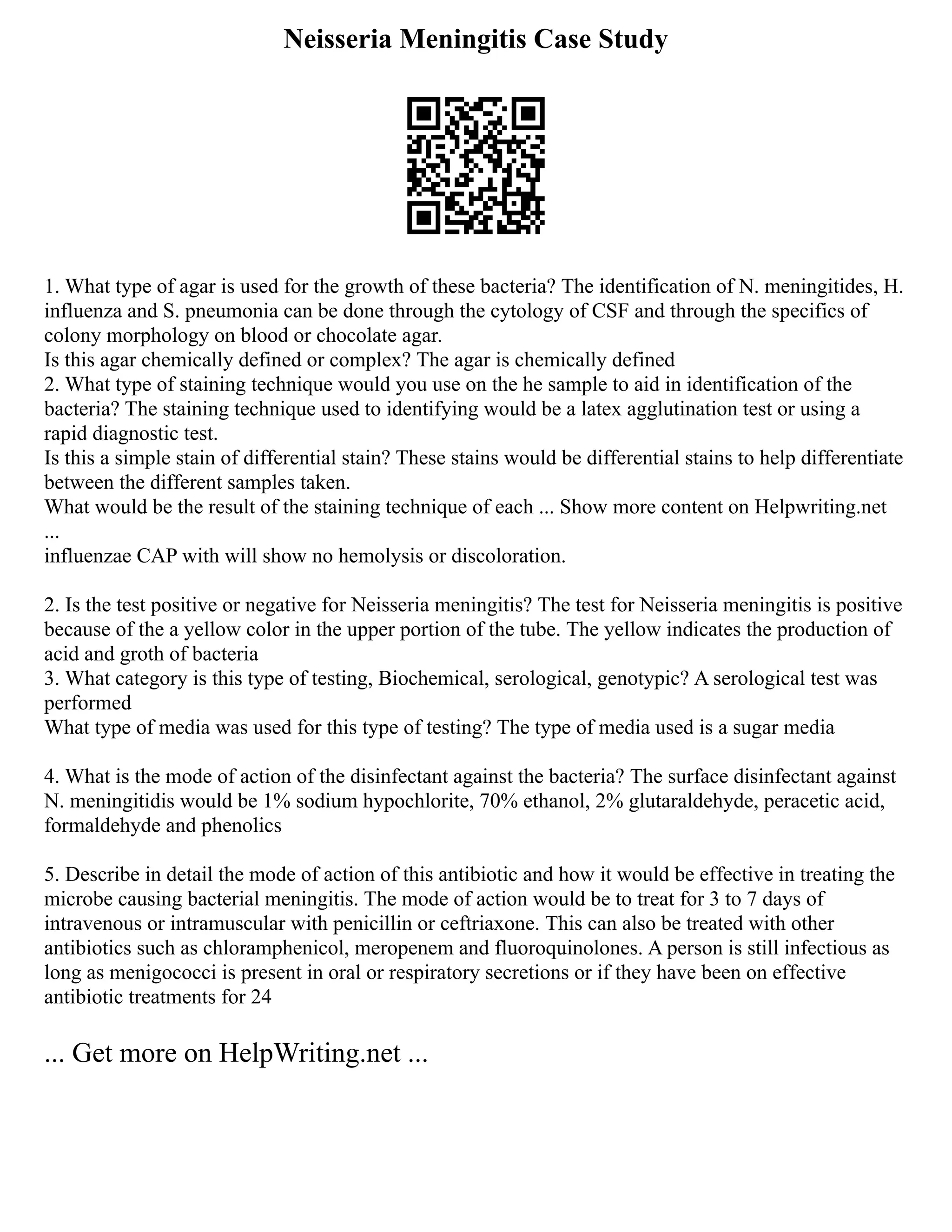 Neisseria Meningitis Case Study
1. What type of agar is used for the growth of these bacteria? The identification of N. meningitides, H.
influenza and S. pneumonia can be done through the cytology of CSF and through the specifics of
colony morphology on blood or chocolate agar.
Is this agar chemically defined or complex? The agar is chemically defined
2. What type of staining technique would you use on the he sample to aid in identification of the
bacteria? The staining technique used to identifying would be a latex agglutination test or using a
rapid diagnostic test.
Is this a simple stain of differential stain? These stains would be differential stains to help differentiate
between the different samples taken.
What would be the result of the staining technique of each ... Show more content on Helpwriting.net
...
influenzae CAP with will show no hemolysis or discoloration.
2. Is the test positive or negative for Neisseria meningitis? The test for Neisseria meningitis is positive
because of the a yellow color in the upper portion of the tube. The yellow indicates the production of
acid and groth of bacteria
3. What category is this type of testing, Biochemical, serological, genotypic? A serological test was
performed
What type of media was used for this type of testing? The type of media used is a sugar media
4. What is the mode of action of the disinfectant against the bacteria? The surface disinfectant against
N. meningitidis would be 1% sodium hypochlorite, 70% ethanol, 2% glutaraldehyde, peracetic acid,
formaldehyde and phenolics
5. Describe in detail the mode of action of this antibiotic and how it would be effective in treating the
microbe causing bacterial meningitis. The mode of action would be to treat for 3 to 7 days of
intravenous or intramuscular with penicillin or ceftriaxone. This can also be treated with other
antibiotics such as chloramphenicol, meropenem and fluoroquinolones. A person is still infectious as
long as menigococci is present in oral or respiratory secretions or if they have been on effective
antibiotic treatments for 24
... Get more on HelpWriting.net ...
 