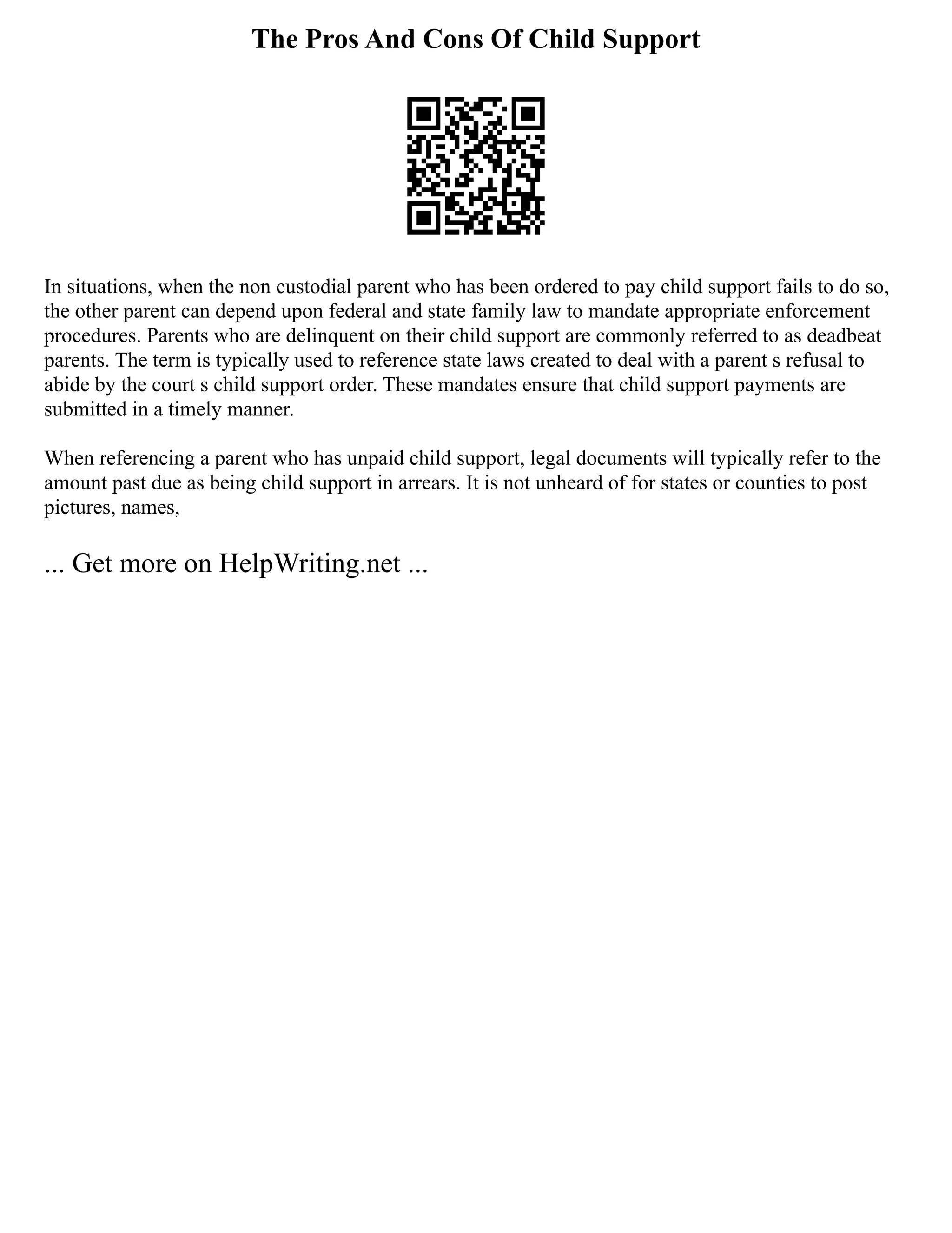 The Pros And Cons Of Child Support
In situations, when the non custodial parent who has been ordered to pay child support fails to do so,
the other parent can depend upon federal and state family law to mandate appropriate enforcement
procedures. Parents who are delinquent on their child support are commonly referred to as deadbeat
parents. The term is typically used to reference state laws created to deal with a parent s refusal to
abide by the court s child support order. These mandates ensure that child support payments are
submitted in a timely manner.
When referencing a parent who has unpaid child support, legal documents will typically refer to the
amount past due as being child support in arrears. It is not unheard of for states or counties to post
pictures, names,
... Get more on HelpWriting.net ...
 