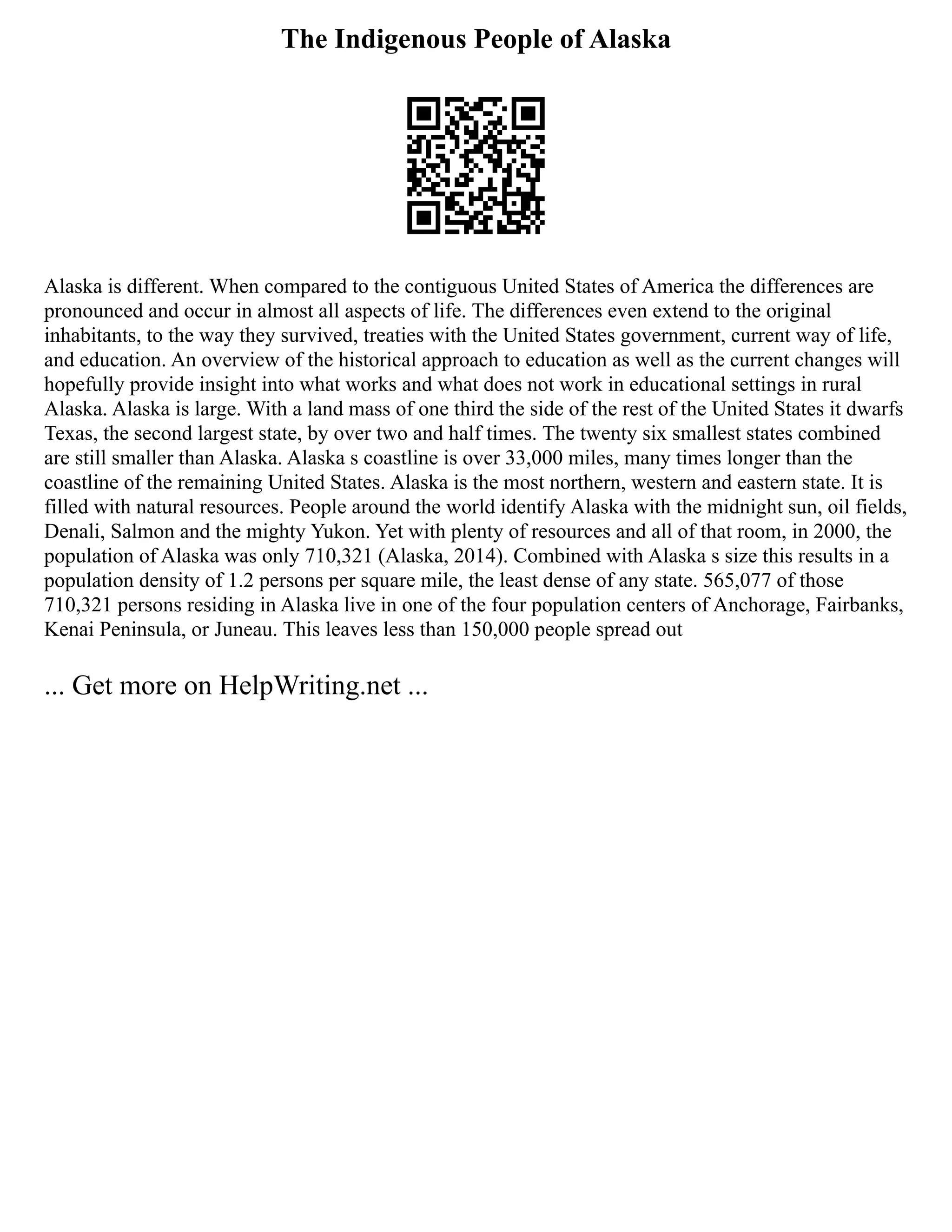 The Indigenous People of Alaska
Alaska is different. When compared to the contiguous United States of America the differences are
pronounced and occur in almost all aspects of life. The differences even extend to the original
inhabitants, to the way they survived, treaties with the United States government, current way of life,
and education. An overview of the historical approach to education as well as the current changes will
hopefully provide insight into what works and what does not work in educational settings in rural
Alaska. Alaska is large. With a land mass of one third the side of the rest of the United States it dwarfs
Texas, the second largest state, by over two and half times. The twenty six smallest states combined
are still smaller than Alaska. Alaska s coastline is over 33,000 miles, many times longer than the
coastline of the remaining United States. Alaska is the most northern, western and eastern state. It is
filled with natural resources. People around the world identify Alaska with the midnight sun, oil fields,
Denali, Salmon and the mighty Yukon. Yet with plenty of resources and all of that room, in 2000, the
population of Alaska was only 710,321 (Alaska, 2014). Combined with Alaska s size this results in a
population density of 1.2 persons per square mile, the least dense of any state. 565,077 of those
710,321 persons residing in Alaska live in one of the four population centers of Anchorage, Fairbanks,
Kenai Peninsula, or Juneau. This leaves less than 150,000 people spread out
... Get more on HelpWriting.net ...
 