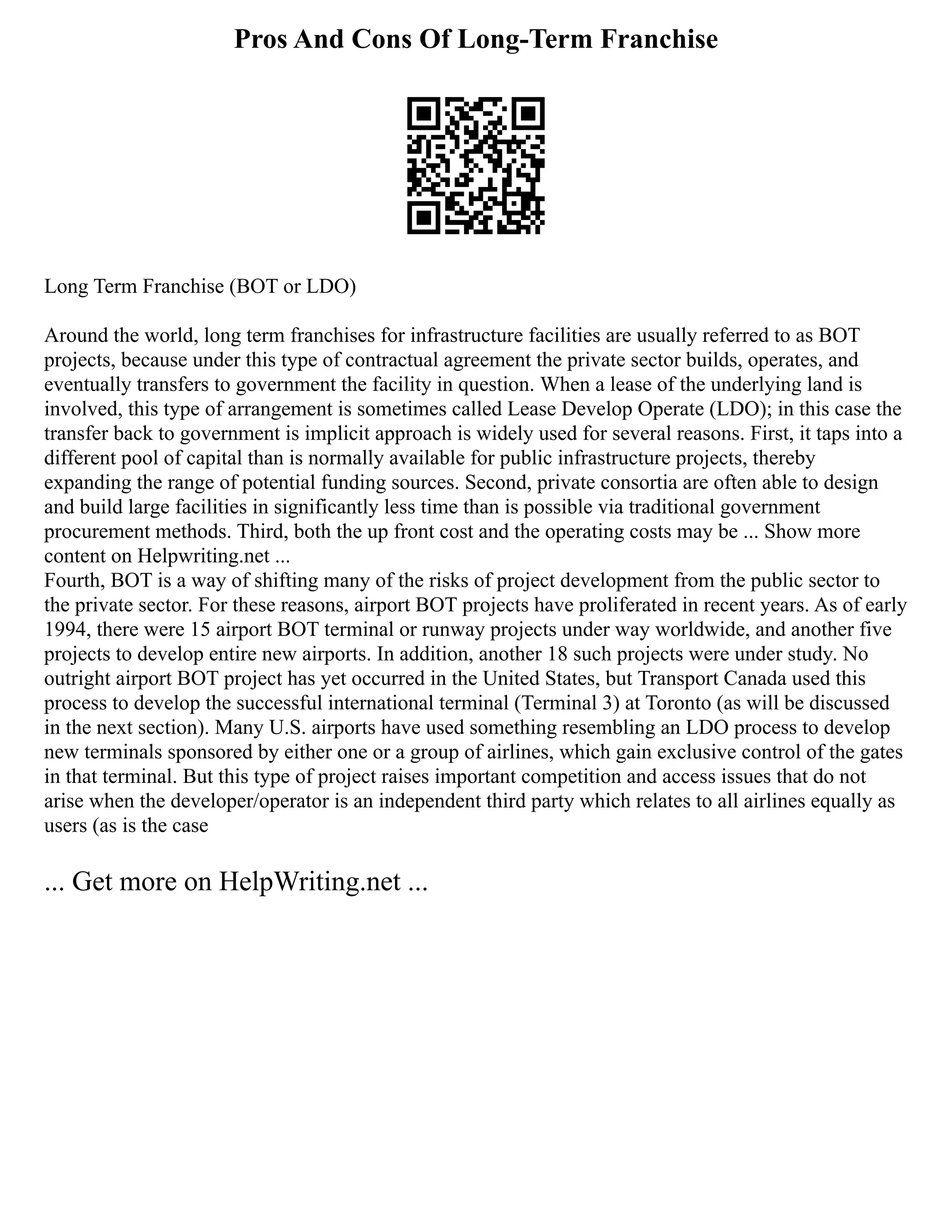 Pros And Cons Of Long-Term Franchise
Long Term Franchise (BOT or LDO)
Around the world, long term franchises for infrastructure facilities are usually referred to as BOT
projects, because under this type of contractual agreement the private sector builds, operates, and
eventually transfers to government the facility in question. When a lease of the underlying land is
involved, this type of arrangement is sometimes called Lease Develop Operate (LDO); in this case the
transfer back to government is implicit approach is widely used for several reasons. First, it taps into a
different pool of capital than is normally available for public infrastructure projects, thereby
expanding the range of potential funding sources. Second, private consortia are often able to design
and build large facilities in significantly less time than is possible via traditional government
procurement methods. Third, both the up front cost and the operating costs may be ... Show more
content on Helpwriting.net ...
Fourth, BOT is a way of shifting many of the risks of project development from the public sector to
the private sector. For these reasons, airport BOT projects have proliferated in recent years. As of early
1994, there were 15 airport BOT terminal or runway projects under way worldwide, and another five
projects to develop entire new airports. In addition, another 18 such projects were under study. No
outright airport BOT project has yet occurred in the United States, but Transport Canada used this
process to develop the successful international terminal (Terminal 3) at Toronto (as will be discussed
in the next section). Many U.S. airports have used something resembling an LDO process to develop
new terminals sponsored by either one or a group of airlines, which gain exclusive control of the gates
in that terminal. But this type of project raises important competition and access issues that do not
arise when the developer/operator is an independent third party which relates to all airlines equally as
users (as is the case
... Get more on HelpWriting.net ...
 