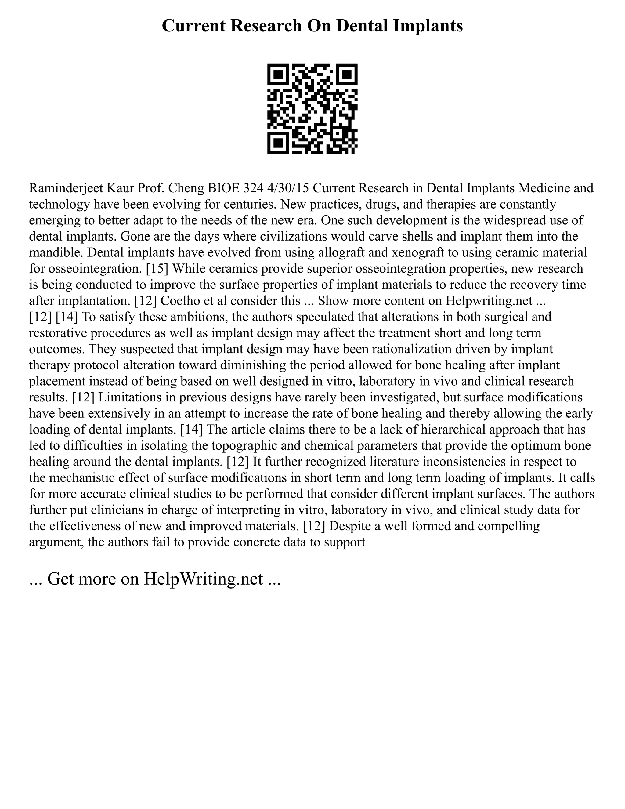 Current Research On Dental Implants
Raminderjeet Kaur Prof. Cheng BIOE 324 4/30/15 Current Research in Dental Implants Medicine and
technology have been evolving for centuries. New practices, drugs, and therapies are constantly
emerging to better adapt to the needs of the new era. One such development is the widespread use of
dental implants. Gone are the days where civilizations would carve shells and implant them into the
mandible. Dental implants have evolved from using allograft and xenograft to using ceramic material
for osseointegration. [15] While ceramics provide superior osseointegration properties, new research
is being conducted to improve the surface properties of implant materials to reduce the recovery time
after implantation. [12] Coelho et al consider this ... Show more content on Helpwriting.net ...
[12] [14] To satisfy these ambitions, the authors speculated that alterations in both surgical and
restorative procedures as well as implant design may affect the treatment short and long term
outcomes. They suspected that implant design may have been rationalization driven by implant
therapy protocol alteration toward diminishing the period allowed for bone healing after implant
placement instead of being based on well designed in vitro, laboratory in vivo and clinical research
results. [12] Limitations in previous designs have rarely been investigated, but surface modifications
have been extensively in an attempt to increase the rate of bone healing and thereby allowing the early
loading of dental implants. [14] The article claims there to be a lack of hierarchical approach that has
led to difficulties in isolating the topographic and chemical parameters that provide the optimum bone
healing around the dental implants. [12] It further recognized literature inconsistencies in respect to
the mechanistic effect of surface modifications in short term and long term loading of implants. It calls
for more accurate clinical studies to be performed that consider different implant surfaces. The authors
further put clinicians in charge of interpreting in vitro, laboratory in vivo, and clinical study data for
the effectiveness of new and improved materials. [12] Despite a well formed and compelling
argument, the authors fail to provide concrete data to support
... Get more on HelpWriting.net ...
 