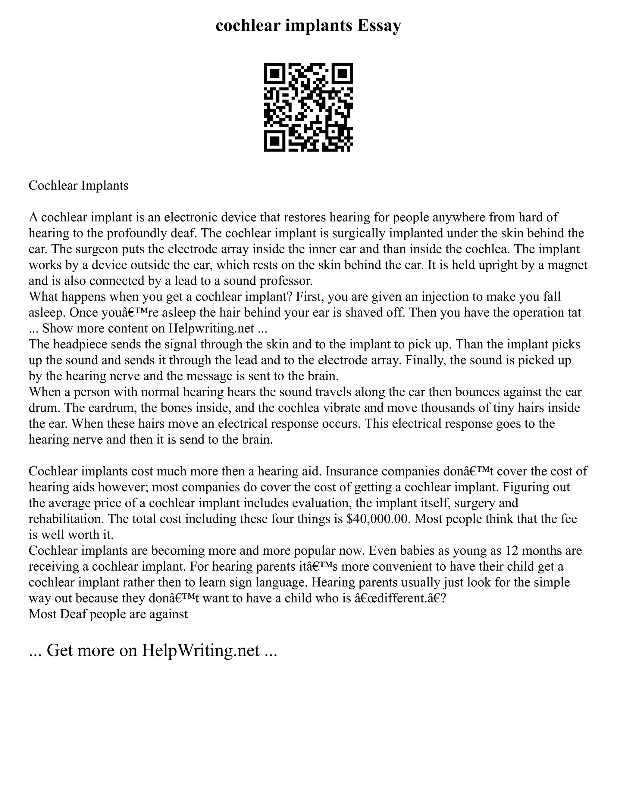 cochlear implants Essay
Cochlear Implants
A cochlear implant is an electronic device that restores hearing for people anywhere from hard of
hearing to the profoundly deaf. The cochlear implant is surgically implanted under the skin behind the
ear. The surgeon puts the electrode array inside the inner ear and than inside the cochlea. The implant
works by a device outside the ear, which rests on the skin behind the ear. It is held upright by a magnet
and is also connected by a lead to a sound professor.
What happens when you get a cochlear implant? First, you are given an injection to make you fall
asleep. Once youâ€™re asleep the hair behind your ear is shaved off. Then you have the operation tat
... Show more content on Helpwriting.net ...
The headpiece sends the signal through the skin and to the implant to pick up. Than the implant picks
up the sound and sends it through the lead and to the electrode array. Finally, the sound is picked up
by the hearing nerve and the message is sent to the brain.
When a person with normal hearing hears the sound travels along the ear then bounces against the ear
drum. The eardrum, the bones inside, and the cochlea vibrate and move thousands of tiny hairs inside
the ear. When these hairs move an electrical response occurs. This electrical response goes to the
hearing nerve and then it is send to the brain.
Cochlear implants cost much more then a hearing aid. Insurance companies donâ€™t cover the cost of
hearing aids however; most companies do cover the cost of getting a cochlear implant. Figuring out
the average price of a cochlear implant includes evaluation, the implant itself, surgery and
rehabilitation. The total cost including these four things is $40,000.00. Most people think that the fee
is well worth it.
Cochlear implants are becoming more and more popular now. Even babies as young as 12 months are
receiving a cochlear implant. For hearing parents itâ€™s more convenient to have their child get a
cochlear implant rather then to learn sign language. Hearing parents usually just look for the simple
way out because they donâ€™t want to have a child who is â€œdifferent.â€?
Most Deaf people are against
... Get more on HelpWriting.net ...
 