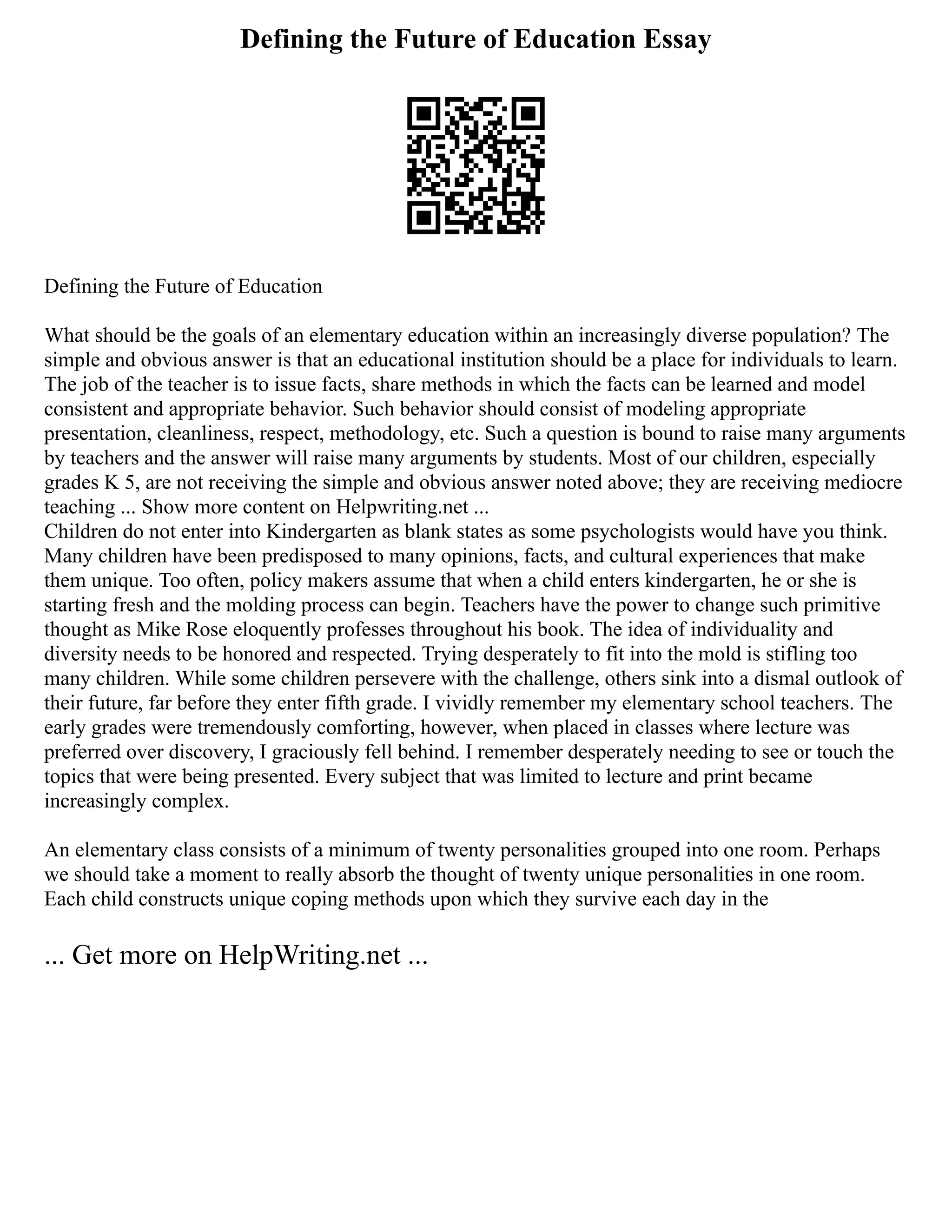 Defining the Future of Education Essay
Defining the Future of Education
What should be the goals of an elementary education within an increasingly diverse population? The
simple and obvious answer is that an educational institution should be a place for individuals to learn.
The job of the teacher is to issue facts, share methods in which the facts can be learned and model
consistent and appropriate behavior. Such behavior should consist of modeling appropriate
presentation, cleanliness, respect, methodology, etc. Such a question is bound to raise many arguments
by teachers and the answer will raise many arguments by students. Most of our children, especially
grades K 5, are not receiving the simple and obvious answer noted above; they are receiving mediocre
teaching ... Show more content on Helpwriting.net ...
Children do not enter into Kindergarten as blank states as some psychologists would have you think.
Many children have been predisposed to many opinions, facts, and cultural experiences that make
them unique. Too often, policy makers assume that when a child enters kindergarten, he or she is
starting fresh and the molding process can begin. Teachers have the power to change such primitive
thought as Mike Rose eloquently professes throughout his book. The idea of individuality and
diversity needs to be honored and respected. Trying desperately to fit into the mold is stifling too
many children. While some children persevere with the challenge, others sink into a dismal outlook of
their future, far before they enter fifth grade. I vividly remember my elementary school teachers. The
early grades were tremendously comforting, however, when placed in classes where lecture was
preferred over discovery, I graciously fell behind. I remember desperately needing to see or touch the
topics that were being presented. Every subject that was limited to lecture and print became
increasingly complex.
An elementary class consists of a minimum of twenty personalities grouped into one room. Perhaps
we should take a moment to really absorb the thought of twenty unique personalities in one room.
Each child constructs unique coping methods upon which they survive each day in the
... Get more on HelpWriting.net ...
 