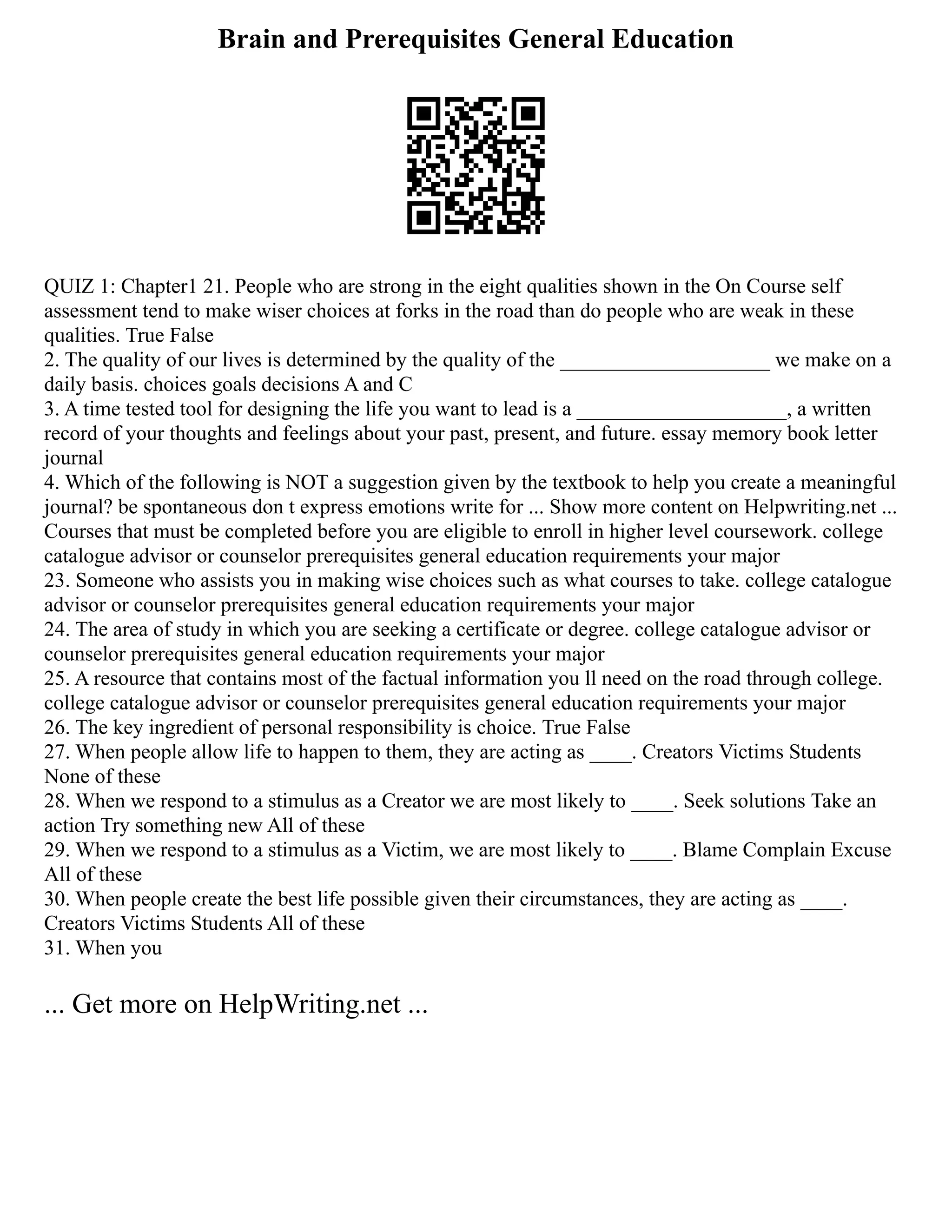 Brain and Prerequisites General Education
QUIZ 1: Chapter1 21. People who are strong in the eight qualities shown in the On Course self
assessment tend to make wiser choices at forks in the road than do people who are weak in these
qualities. True False
2. The quality of our lives is determined by the quality of the ____________________ we make on a
daily basis. choices goals decisions A and C
3. A time tested tool for designing the life you want to lead is a ____________________, a written
record of your thoughts and feelings about your past, present, and future. essay memory book letter
journal
4. Which of the following is NOT a suggestion given by the textbook to help you create a meaningful
journal? be spontaneous don t express emotions write for ... Show more content on Helpwriting.net ...
Courses that must be completed before you are eligible to enroll in higher level coursework. college
catalogue advisor or counselor prerequisites general education requirements your major
23. Someone who assists you in making wise choices such as what courses to take. college catalogue
advisor or counselor prerequisites general education requirements your major
24. The area of study in which you are seeking a certificate or degree. college catalogue advisor or
counselor prerequisites general education requirements your major
25. A resource that contains most of the factual information you ll need on the road through college.
college catalogue advisor or counselor prerequisites general education requirements your major
26. The key ingredient of personal responsibility is choice. True False
27. When people allow life to happen to them, they are acting as ____. Creators Victims Students
None of these
28. When we respond to a stimulus as a Creator we are most likely to ____. Seek solutions Take an
action Try something new All of these
29. When we respond to a stimulus as a Victim, we are most likely to ____. Blame Complain Excuse
All of these
30. When people create the best life possible given their circumstances, they are acting as ____.
Creators Victims Students All of these
31. When you
... Get more on HelpWriting.net ...
 