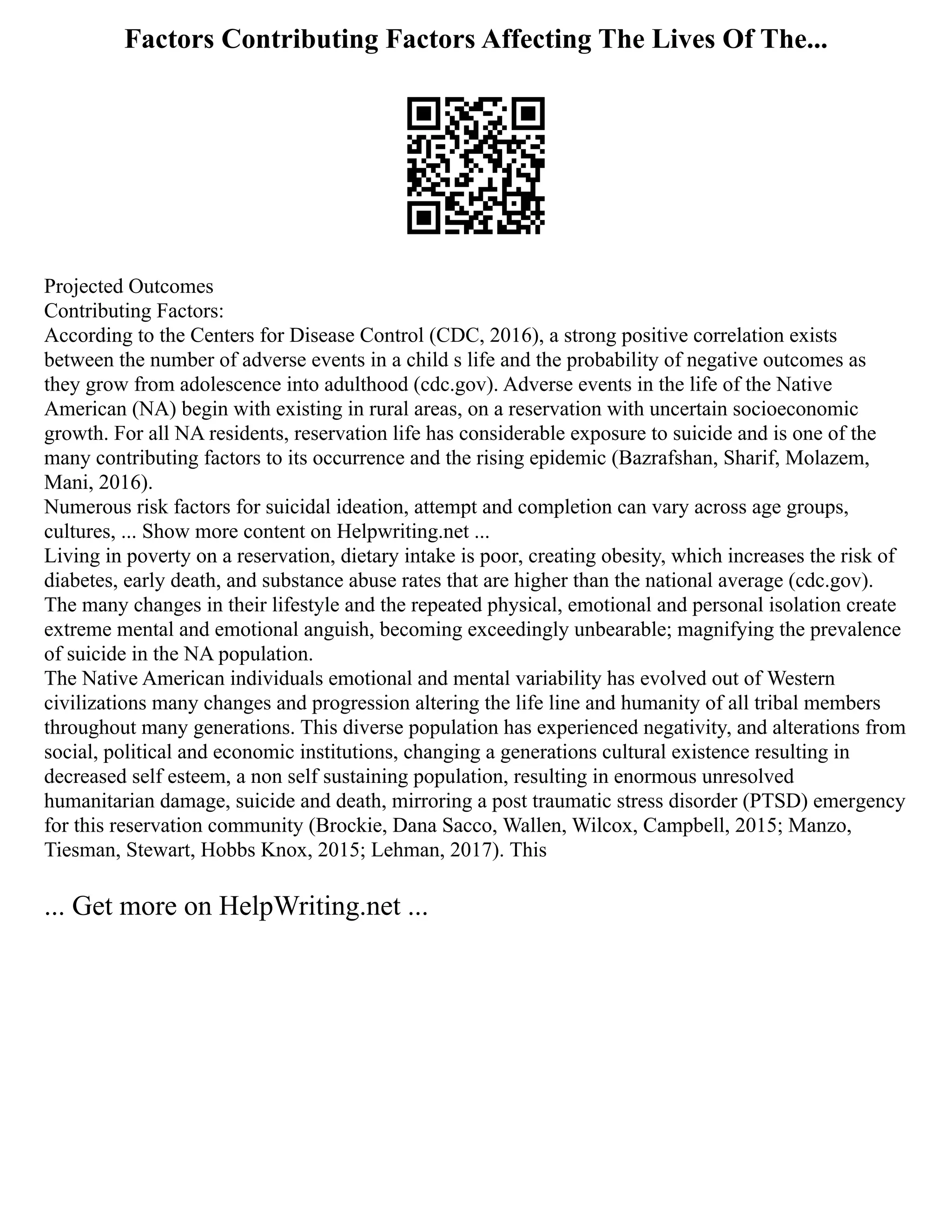 Factors Contributing Factors Affecting The Lives Of The...
Projected Outcomes
Contributing Factors:
According to the Centers for Disease Control (CDC, 2016), a strong positive correlation exists
between the number of adverse events in a child s life and the probability of negative outcomes as
they grow from adolescence into adulthood (cdc.gov). Adverse events in the life of the Native
American (NA) begin with existing in rural areas, on a reservation with uncertain socioeconomic
growth. For all NA residents, reservation life has considerable exposure to suicide and is one of the
many contributing factors to its occurrence and the rising epidemic (Bazrafshan, Sharif, Molazem,
Mani, 2016).
Numerous risk factors for suicidal ideation, attempt and completion can vary across age groups,
cultures, ... Show more content on Helpwriting.net ...
Living in poverty on a reservation, dietary intake is poor, creating obesity, which increases the risk of
diabetes, early death, and substance abuse rates that are higher than the national average (cdc.gov).
The many changes in their lifestyle and the repeated physical, emotional and personal isolation create
extreme mental and emotional anguish, becoming exceedingly unbearable; magnifying the prevalence
of suicide in the NA population.
The Native American individuals emotional and mental variability has evolved out of Western
civilizations many changes and progression altering the life line and humanity of all tribal members
throughout many generations. This diverse population has experienced negativity, and alterations from
social, political and economic institutions, changing a generations cultural existence resulting in
decreased self esteem, a non self sustaining population, resulting in enormous unresolved
humanitarian damage, suicide and death, mirroring a post traumatic stress disorder (PTSD) emergency
for this reservation community (Brockie, Dana Sacco, Wallen, Wilcox, Campbell, 2015; Manzo,
Tiesman, Stewart, Hobbs Knox, 2015; Lehman, 2017). This
... Get more on HelpWriting.net ...
 