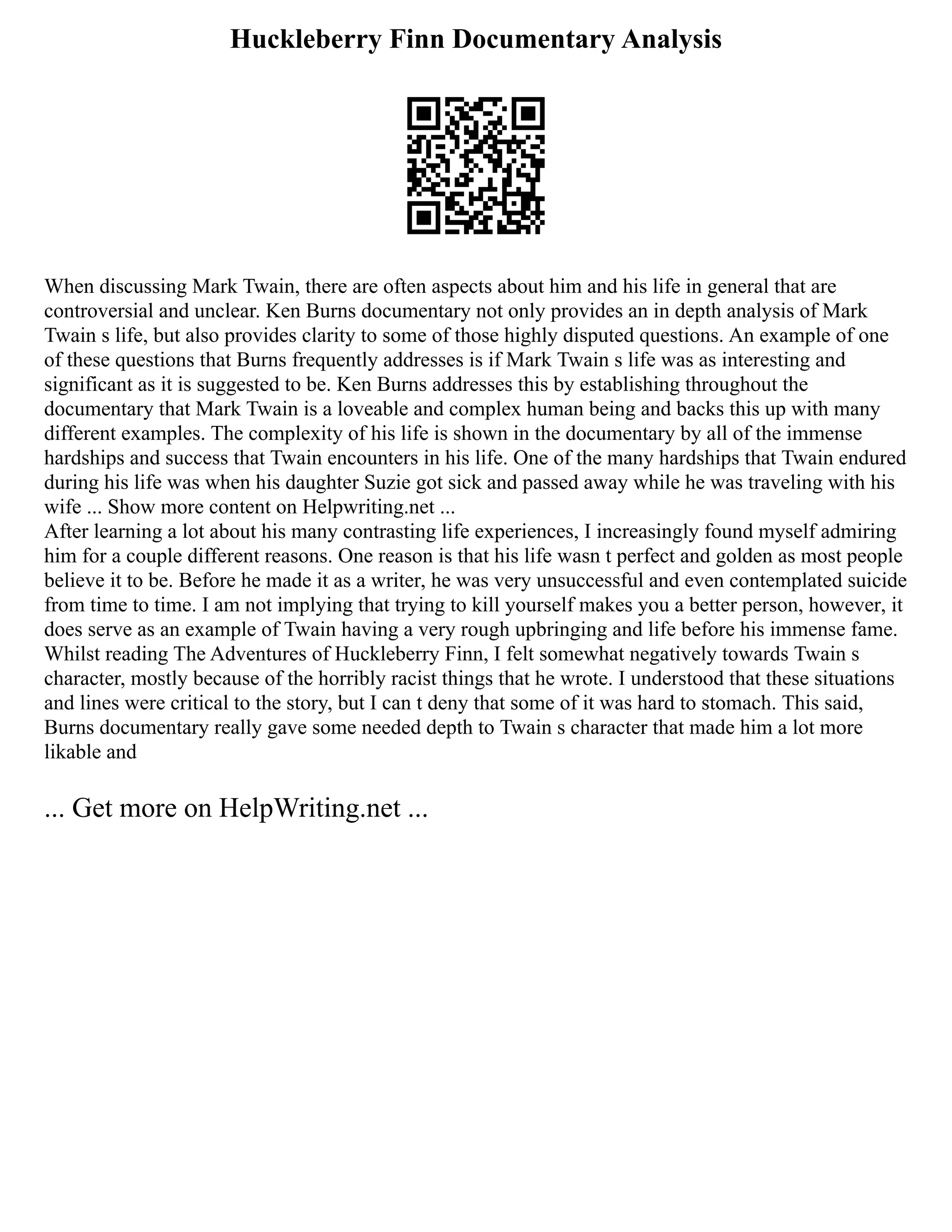 Huckleberry Finn Documentary Analysis
When discussing Mark Twain, there are often aspects about him and his life in general that are
controversial and unclear. Ken Burns documentary not only provides an in depth analysis of Mark
Twain s life, but also provides clarity to some of those highly disputed questions. An example of one
of these questions that Burns frequently addresses is if Mark Twain s life was as interesting and
significant as it is suggested to be. Ken Burns addresses this by establishing throughout the
documentary that Mark Twain is a loveable and complex human being and backs this up with many
different examples. The complexity of his life is shown in the documentary by all of the immense
hardships and success that Twain encounters in his life. One of the many hardships that Twain endured
during his life was when his daughter Suzie got sick and passed away while he was traveling with his
wife ... Show more content on Helpwriting.net ...
After learning a lot about his many contrasting life experiences, I increasingly found myself admiring
him for a couple different reasons. One reason is that his life wasn t perfect and golden as most people
believe it to be. Before he made it as a writer, he was very unsuccessful and even contemplated suicide
from time to time. I am not implying that trying to kill yourself makes you a better person, however, it
does serve as an example of Twain having a very rough upbringing and life before his immense fame.
Whilst reading The Adventures of Huckleberry Finn, I felt somewhat negatively towards Twain s
character, mostly because of the horribly racist things that he wrote. I understood that these situations
and lines were critical to the story, but I can t deny that some of it was hard to stomach. This said,
Burns documentary really gave some needed depth to Twain s character that made him a lot more
likable and
... Get more on HelpWriting.net ...
 