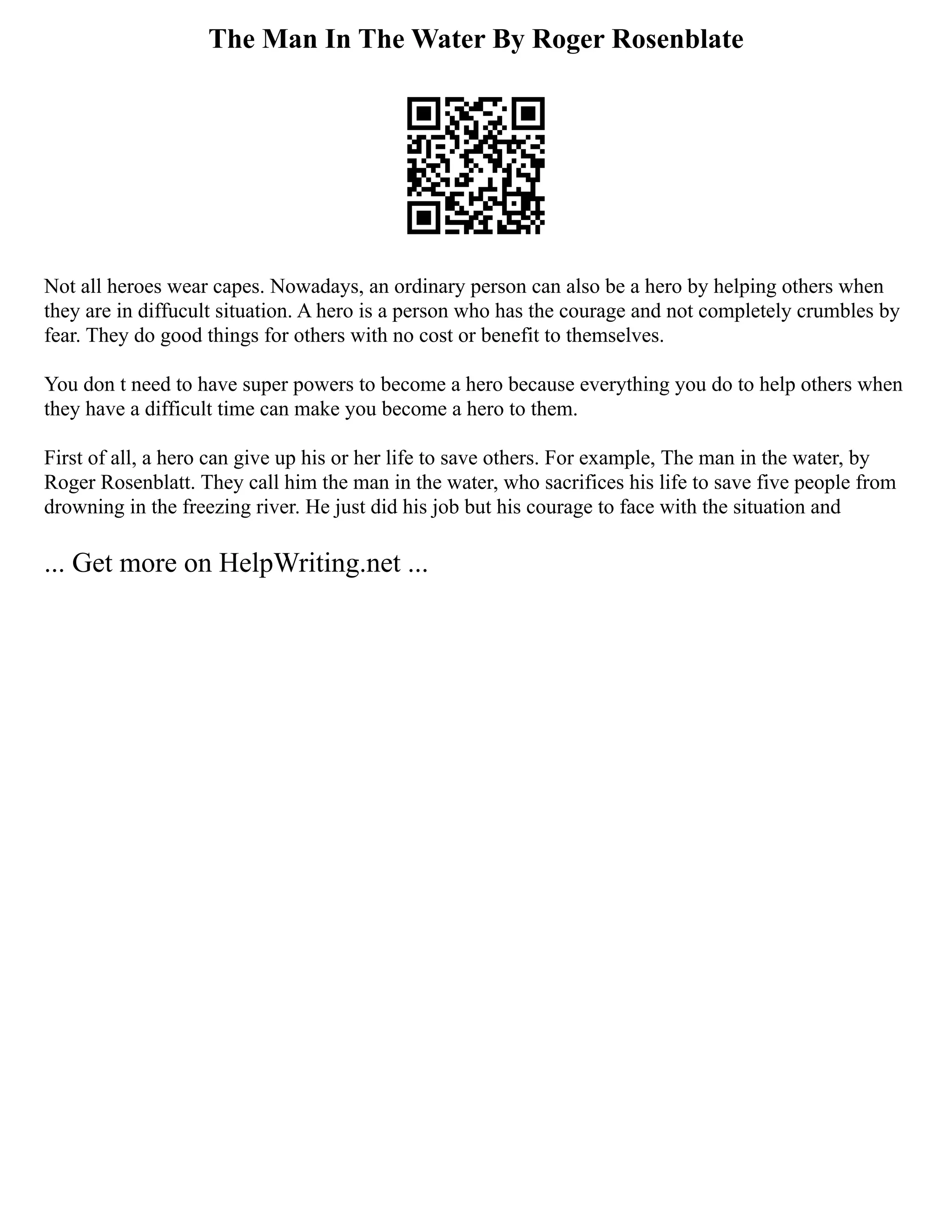 The Man In The Water By Roger Rosenblate
Not all heroes wear capes. Nowadays, an ordinary person can also be a hero by helping others when
they are in diffucult situation. A hero is a person who has the courage and not completely crumbles by
fear. They do good things for others with no cost or benefit to themselves.
You don t need to have super powers to become a hero because everything you do to help others when
they have a difficult time can make you become a hero to them.
First of all, a hero can give up his or her life to save others. For example, The man in the water, by
Roger Rosenblatt. They call him the man in the water, who sacrifices his life to save five people from
drowning in the freezing river. He just did his job but his courage to face with the situation and
... Get more on HelpWriting.net ...
 