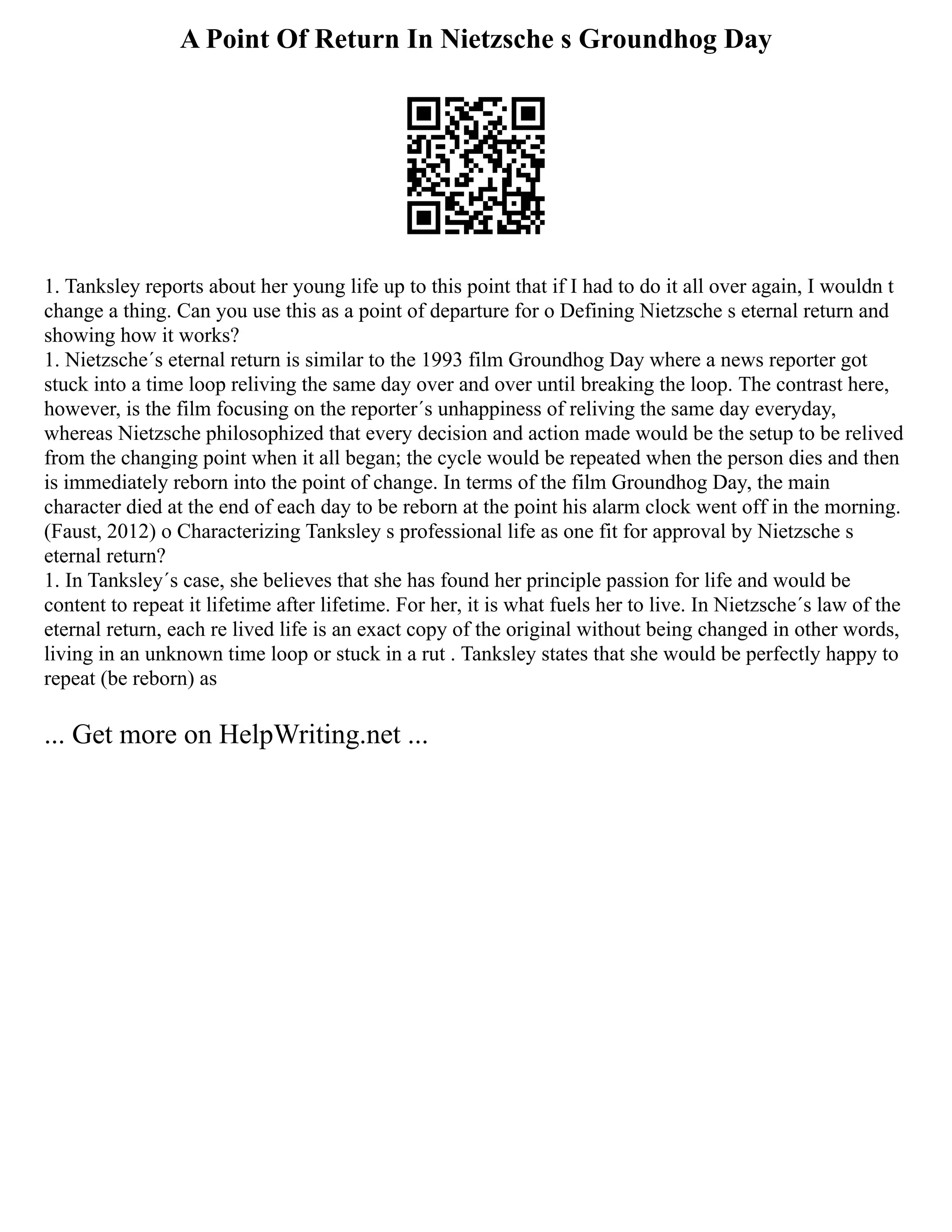 A Point Of Return In Nietzsche s Groundhog Day
1. Tanksley reports about her young life up to this point that if I had to do it all over again, I wouldn t
change a thing. Can you use this as a point of departure for o Defining Nietzsche s eternal return and
showing how it works?
1. Nietzsche´s eternal return is similar to the 1993 film Groundhog Day where a news reporter got
stuck into a time loop reliving the same day over and over until breaking the loop. The contrast here,
however, is the film focusing on the reporter´s unhappiness of reliving the same day everyday,
whereas Nietzsche philosophized that every decision and action made would be the setup to be relived
from the changing point when it all began; the cycle would be repeated when the person dies and then
is immediately reborn into the point of change. In terms of the film Groundhog Day, the main
character died at the end of each day to be reborn at the point his alarm clock went off in the morning.
(Faust, 2012) o Characterizing Tanksley s professional life as one fit for approval by Nietzsche s
eternal return?
1. In Tanksley´s case, she believes that she has found her principle passion for life and would be
content to repeat it lifetime after lifetime. For her, it is what fuels her to live. In Nietzsche´s law of the
eternal return, each re lived life is an exact copy of the original without being changed in other words,
living in an unknown time loop or stuck in a rut . Tanksley states that she would be perfectly happy to
repeat (be reborn) as
... Get more on HelpWriting.net ...
 