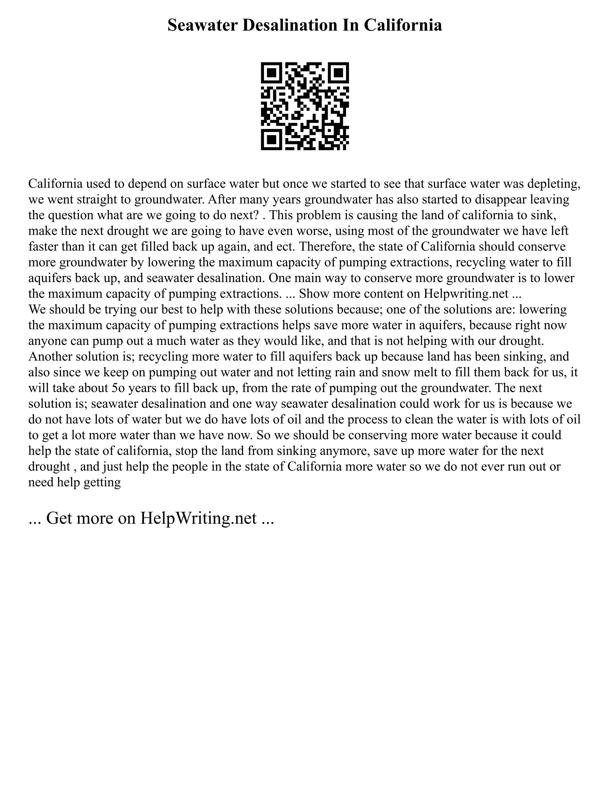 Seawater Desalination In California
California used to depend on surface water but once we started to see that surface water was depleting,
we went straight to groundwater. After many years groundwater has also started to disappear leaving
the question what are we going to do next? . This problem is causing the land of california to sink,
make the next drought we are going to have even worse, using most of the groundwater we have left
faster than it can get filled back up again, and ect. Therefore, the state of California should conserve
more groundwater by lowering the maximum capacity of pumping extractions, recycling water to fill
aquifers back up, and seawater desalination. One main way to conserve more groundwater is to lower
the maximum capacity of pumping extractions. ... Show more content on Helpwriting.net ...
We should be trying our best to help with these solutions because; one of the solutions are: lowering
the maximum capacity of pumping extractions helps save more water in aquifers, because right now
anyone can pump out a much water as they would like, and that is not helping with our drought.
Another solution is; recycling more water to fill aquifers back up because land has been sinking, and
also since we keep on pumping out water and not letting rain and snow melt to fill them back for us, it
will take about 5o years to fill back up, from the rate of pumping out the groundwater. The next
solution is; seawater desalination and one way seawater desalination could work for us is because we
do not have lots of water but we do have lots of oil and the process to clean the water is with lots of oil
to get a lot more water than we have now. So we should be conserving more water because it could
help the state of california, stop the land from sinking anymore, save up more water for the next
drought , and just help the people in the state of California more water so we do not ever run out or
need help getting
... Get more on HelpWriting.net ...
 