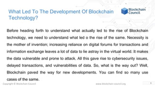 Copyright © Blockchain Council www.blockchain-council.org
What Led To The Development Of Blockchain
Technology?
Before heading forth to understand what actually led to the rise of Blockchain
technology, we need to understand what led o the rise of the same. Necessity is
the mother of invention; increasing reliance on digital forums for transactions and
information exchange leaves a lot of data to lie astray in the virtual world. It makes
the data vulnerable and prone to attack. All this gave rise to cybersecurity issues,
delayed transactions, and vulnerabilities of data. So, what is the way out? Well,
Blockchain paved the way for new developments. You can find so many use
cases of the same.
3
 