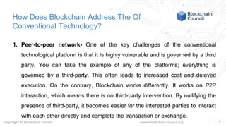 Copyright © Blockchain Council www.blockchain-council.org
How Does Blockchain Address The Of
Conventional Technology?
1. Peer-to-peer network- One of the key challenges of the conventional
technological platform is that it is highly vulnerable and is governed by a third
party. You can take the example of any of the platforms; everything is
governed by a third-party. This often leads to increased cost and delayed
execution. On the contrary, Blockchain works differently. It works on P2P
interaction, which means there is no third-party intervention. By nullifying the
presence of third-party, it becomes easier for the interested parties to interact
with each other directly and complete the transaction or exchange.
4
 