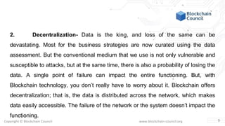 Copyright © Blockchain Council www.blockchain-council.org
2. Decentralization- Data is the king, and loss of the same can be
devastating. Most for the business strategies are now curated using the data
assessment. But the conventional medium that we use is not only vulnerable and
susceptible to attacks, but at the same time, there is also a probability of losing the
data. A single point of failure can impact the entire functioning. But, with
Blockchain technology, you don’t really have to worry about it. Blockchain offers
decentralization; that is, the data is distributed across the network, which makes
data easily accessible. The failure of the network or the system doesn’t impact the
functioning.
5
 