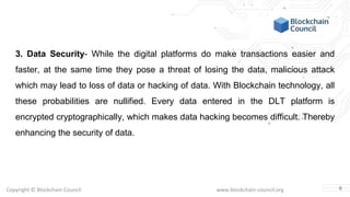 Copyright © Blockchain Council www.blockchain-council.org
3. Data Security- While the digital platforms do make transactions easier and
faster, at the same time they pose a threat of losing the data, malicious attack
which may lead to loss of data or hacking of data. With Blockchain technology, all
these probabilities are nullified. Every data entered in the DLT platform is
encrypted cryptographically, which makes data hacking becomes difficult. Thereby
enhancing the security of data.
6
 