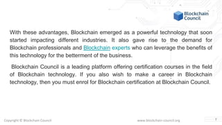 Copyright © Blockchain Council www.blockchain-council.org
With these advantages, Blockchain emerged as a powerful technology that soon
started impacting different industries. It also gave rise to the demand for
Blockchain professionals and Blockchain experts who can leverage the benefits of
this technology for the betterment of the business.
Blockchain Council is a leading platform offering certification courses in the field
of Blockchain technology. If you also wish to make a career in Blockchain
technology, then you must enrol for Blockchain certification at Blockchain Council.
7
 