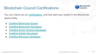 Copyright © Blockchain Council www.blockchain-council.org
Blockchain Council Certifications
You can check out our certifications, and kick start your career in the Blockchain
space today.
● Certified Blockchain Expert
● Certified Blockchain Developer
● Certified Smart Contract Developer
● Certified Solidity Developer
● Certified Ethereum Developer
8
 