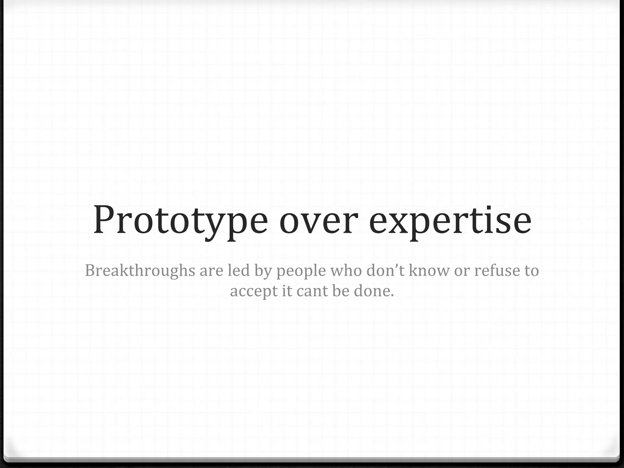 Prototype over expertise Breakthroughs are led by people who don’ t know or refuse to accept it cant be done. 