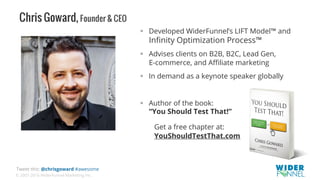© 2007-2016 WiderFunnel Marketing Inc.
Tweet this: @chrisgoward #awesome
Chris Goward, Founder & CEO
!  Developed WiderFunnel’s LIFT Model™ and
Inﬁnity Optimization Process™
!  Advises clients on B2B, B2C, Lead Gen,
E-commerce, and Aﬃliate marketing
!  In demand as a keynote speaker globally
!  Author of the book:
“You Should Test That!”
Get a free chapter at:
YouShouldTestThat.com
 