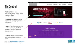 © 2007-2016 WiderFunnel Marketing Inc.
Tweet this: @chrisgoward #awesome
TheControl
CLARITY: Based on scroll and
heuristic analysis, the ﬁrst
block of content created a
false bottom.
CLARITY: White/black text on
dark purple hard to quickly
read.
Homepage
VALUE PROPOSITION: Very
crisp, clear value proposition
messaging.
Visitors faced an
extremely long page with
clarity issues.
 