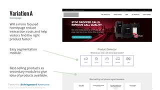 © 2007-2016 WiderFunnel Marketing Inc.
Tweet this: @chrisgoward #awesome
Easy segmentation
module.
Homepage
VariationA
Best-selling products as
secondary module to give
idea of products available.
Will a more focused
homepage reduce
interaction costs and help
visitors ﬁnd the right
product faster?
 