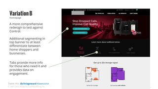 © 2007-2016 WiderFunnel Marketing Inc.
Tweet this: @chrisgoward #awesome
Homepage
VariationB
Tabs provide more info
for those who need it and
provides data on
engagement.
A more comprehensive
redesign to test against
Control.
Additional segmenting in
top banner to at least
diﬀerentiate between
home shoppers and
businesses.
 