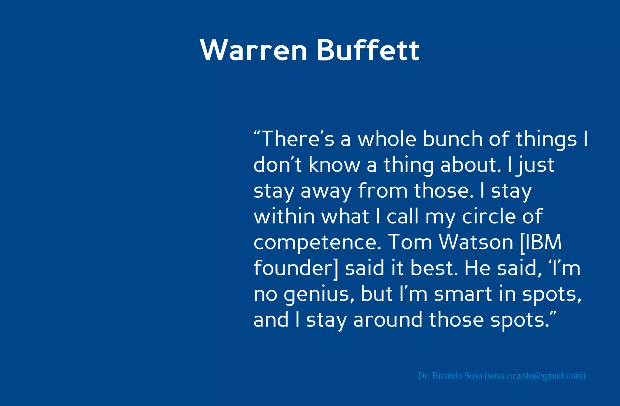 Warren Buffett

   “There’s a whole bunch of things I
   don’t know a thing about. I just
   stay away from those. I stay
   within what I call my circle of
   competence. Tom Watson [IBM
   founder] said it best. He said, ‘I’m
   no genius, but I’m smart in spots,
   and I stay around those spots.”

                    Dr. Ricardo Sosa (sosa.ricardo@gmail.com)
 
