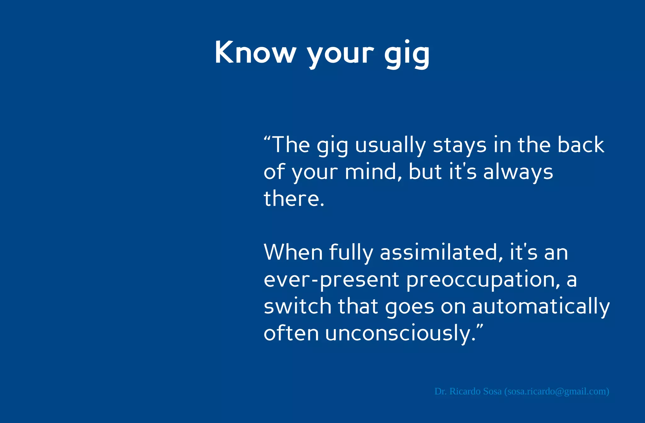 Know your gig

  “The gig usually stays in the back
  of your mind, but it's always
  there.

  When fully assimilated, it's an
  ever-present preoccupation, a
  switch that goes on automatically
  often unconsciously.”

                   Dr. Ricardo Sosa (sosa.ricardo@gmail.com)
 