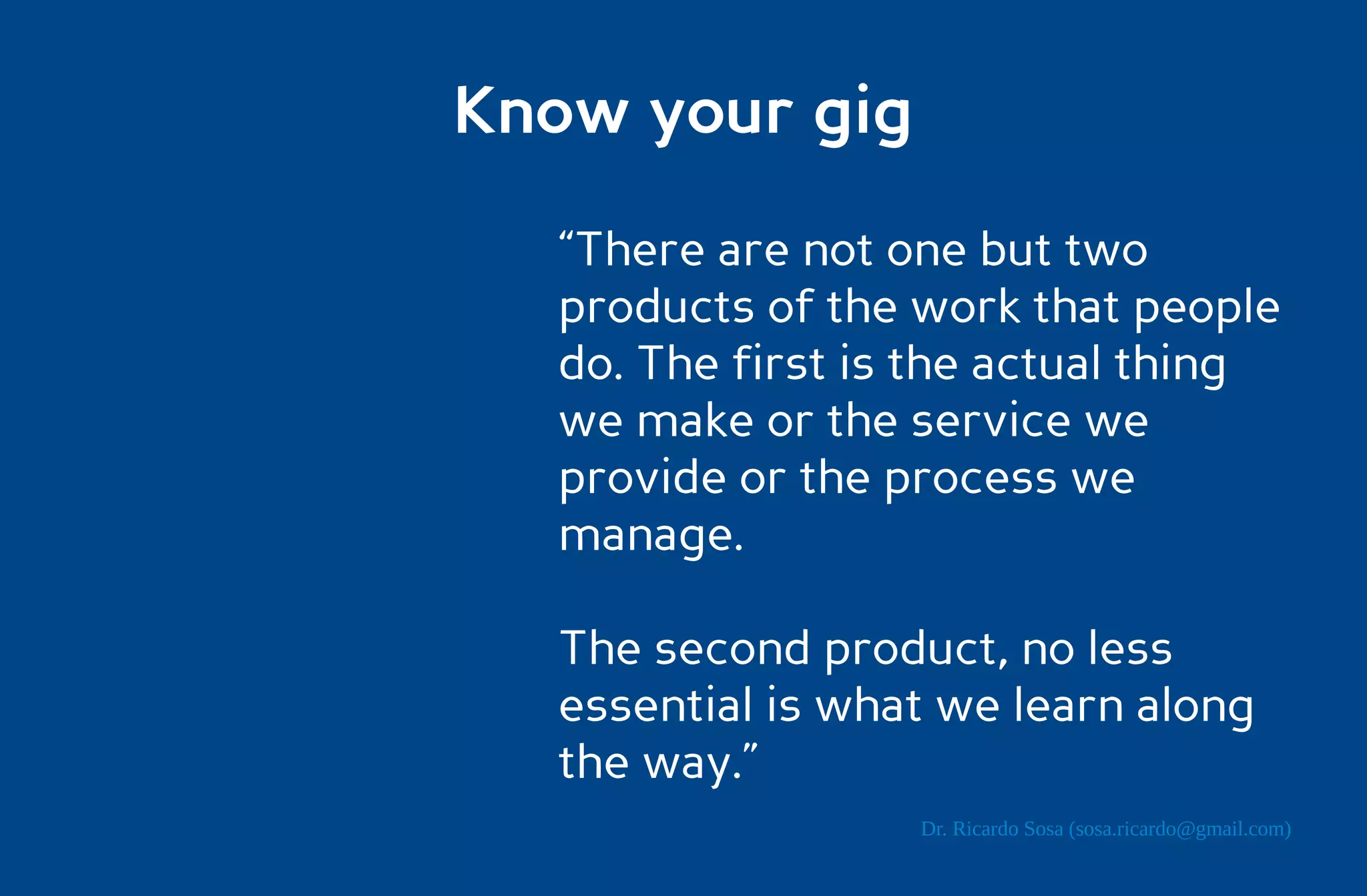 Know your gig

  “There are not one but two
  products of the work that people
  do. The first is the actual thing
  we make or the service we
  provide or the process we
  manage.

  The second product, no less
  essential is what we learn along
  the way.”
                  Dr. Ricardo Sosa (sosa.ricardo@gmail.com)
 