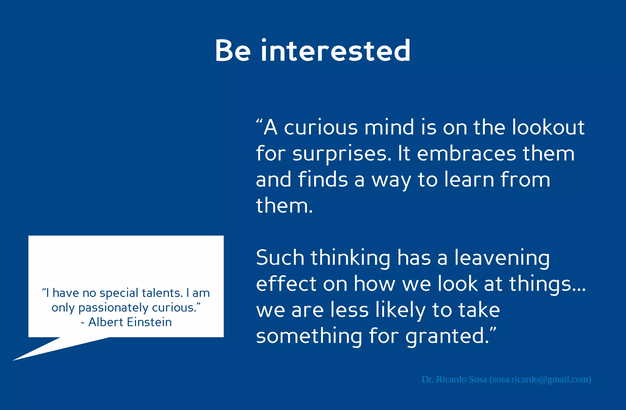 Be interested

                                     “A curious mind is on the lookout
                                     for surprises. It embraces them
                                     and finds a way to learn from
                                     them.

                                     Such thinking has a leavening
“I have no special talents. I am     effect on how we look at things...
   only passionately curious.”
        - Albert Einstein
                                     we are less likely to take
                                     something for granted.”
                                                      Dr. Ricardo Sosa (sosa.ricardo@gmail.com)
 